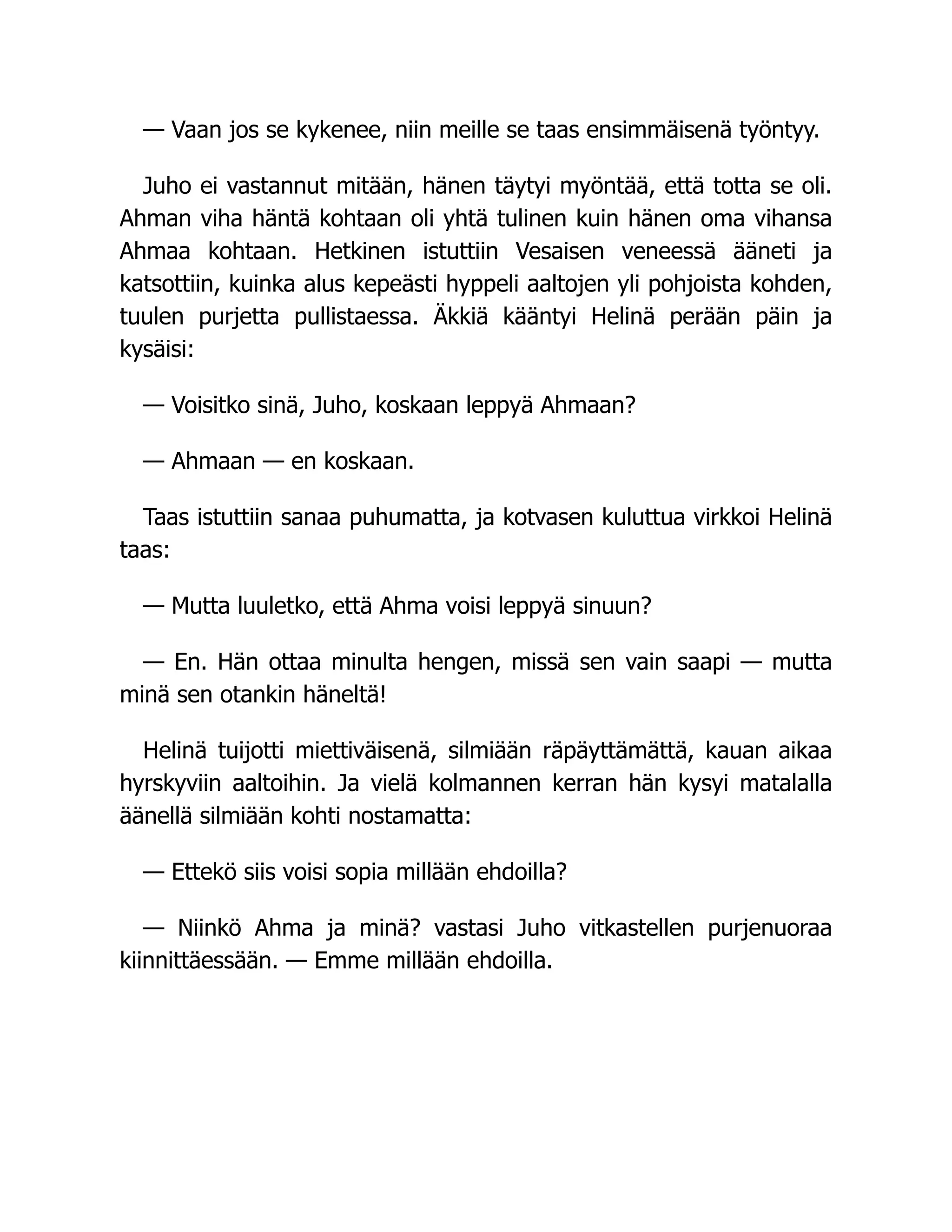 — Vaan jos se kykenee, niin meille se taas ensimmäisenä työntyy.
Juho ei vastannut mitään, hänen täytyi myöntää, että totta se oli.
Ahman viha häntä kohtaan oli yhtä tulinen kuin hänen oma vihansa
Ahmaa kohtaan. Hetkinen istuttiin Vesaisen veneessä ääneti ja
katsottiin, kuinka alus kepeästi hyppeli aaltojen yli pohjoista kohden,
tuulen purjetta pullistaessa. Äkkiä kääntyi Helinä perään päin ja
kysäisi:
— Voisitko sinä, Juho, koskaan leppyä Ahmaan?
— Ahmaan — en koskaan.
Taas istuttiin sanaa puhumatta, ja kotvasen kuluttua virkkoi Helinä
taas:
— Mutta luuletko, että Ahma voisi leppyä sinuun?
— En. Hän ottaa minulta hengen, missä sen vain saapi — mutta
minä sen otankin häneltä!
Helinä tuijotti miettiväisenä, silmiään räpäyttämättä, kauan aikaa
hyrskyviin aaltoihin. Ja vielä kolmannen kerran hän kysyi matalalla
äänellä silmiään kohti nostamatta:
— Ettekö siis voisi sopia millään ehdoilla?
— Niinkö Ahma ja minä? vastasi Juho vitkastellen purjenuoraa
kiinnittäessään. — Emme millään ehdoilla.
 