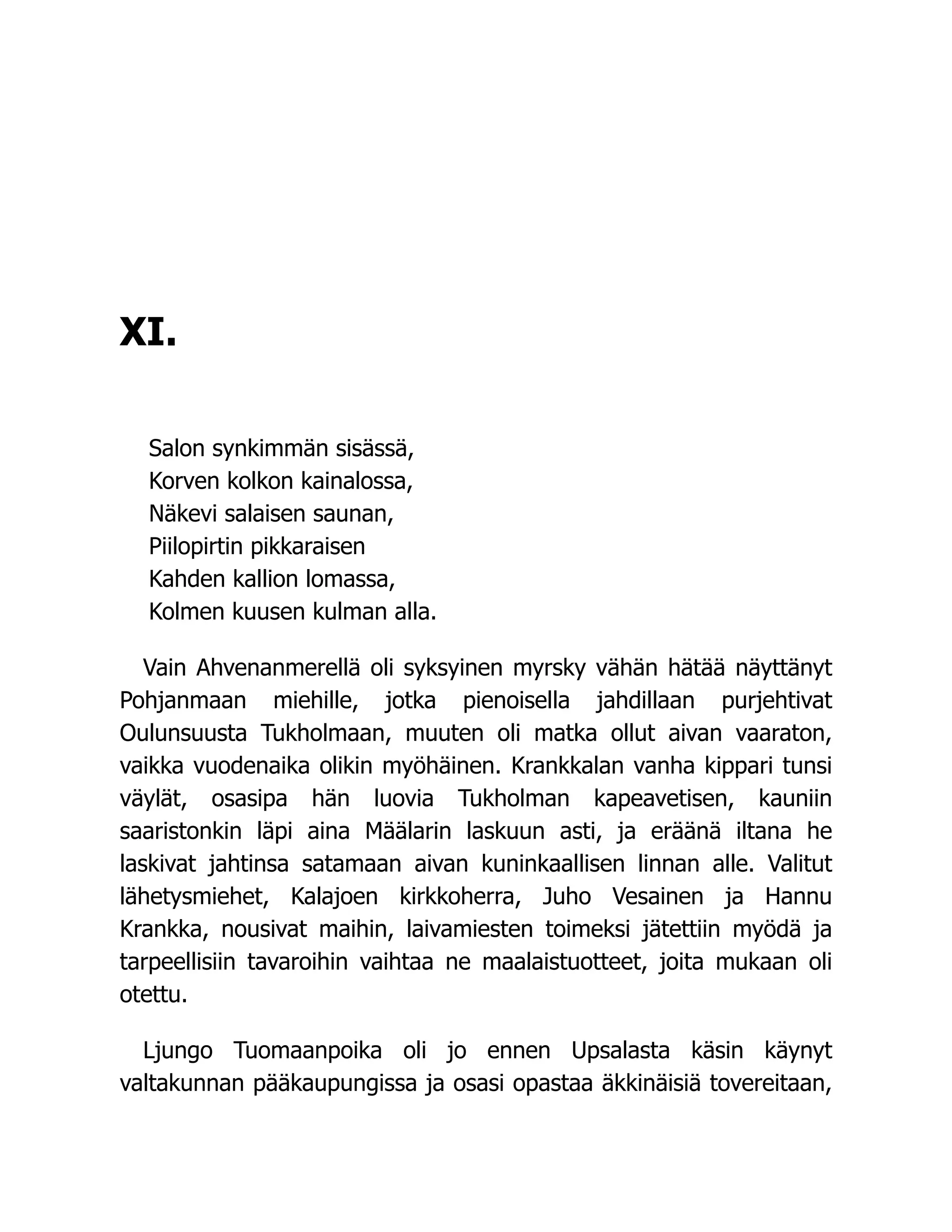 XI.
Salon synkimmän sisässä,
Korven kolkon kainalossa,
Näkevi salaisen saunan,
Piilopirtin pikkaraisen
Kahden kallion lomassa,
Kolmen kuusen kulman alla.
Vain Ahvenanmerellä oli syksyinen myrsky vähän hätää näyttänyt
Pohjanmaan miehille, jotka pienoisella jahdillaan purjehtivat
Oulunsuusta Tukholmaan, muuten oli matka ollut aivan vaaraton,
vaikka vuodenaika olikin myöhäinen. Krankkalan vanha kippari tunsi
väylät, osasipa hän luovia Tukholman kapeavetisen, kauniin
saaristonkin läpi aina Määlarin laskuun asti, ja eräänä iltana he
laskivat jahtinsa satamaan aivan kuninkaallisen linnan alle. Valitut
lähetysmiehet, Kalajoen kirkkoherra, Juho Vesainen ja Hannu
Krankka, nousivat maihin, laivamiesten toimeksi jätettiin myödä ja
tarpeellisiin tavaroihin vaihtaa ne maalaistuotteet, joita mukaan oli
otettu.
Ljungo Tuomaanpoika oli jo ennen Upsalasta käsin käynyt
valtakunnan pääkaupungissa ja osasi opastaa äkkinäisiä tovereitaan,
 