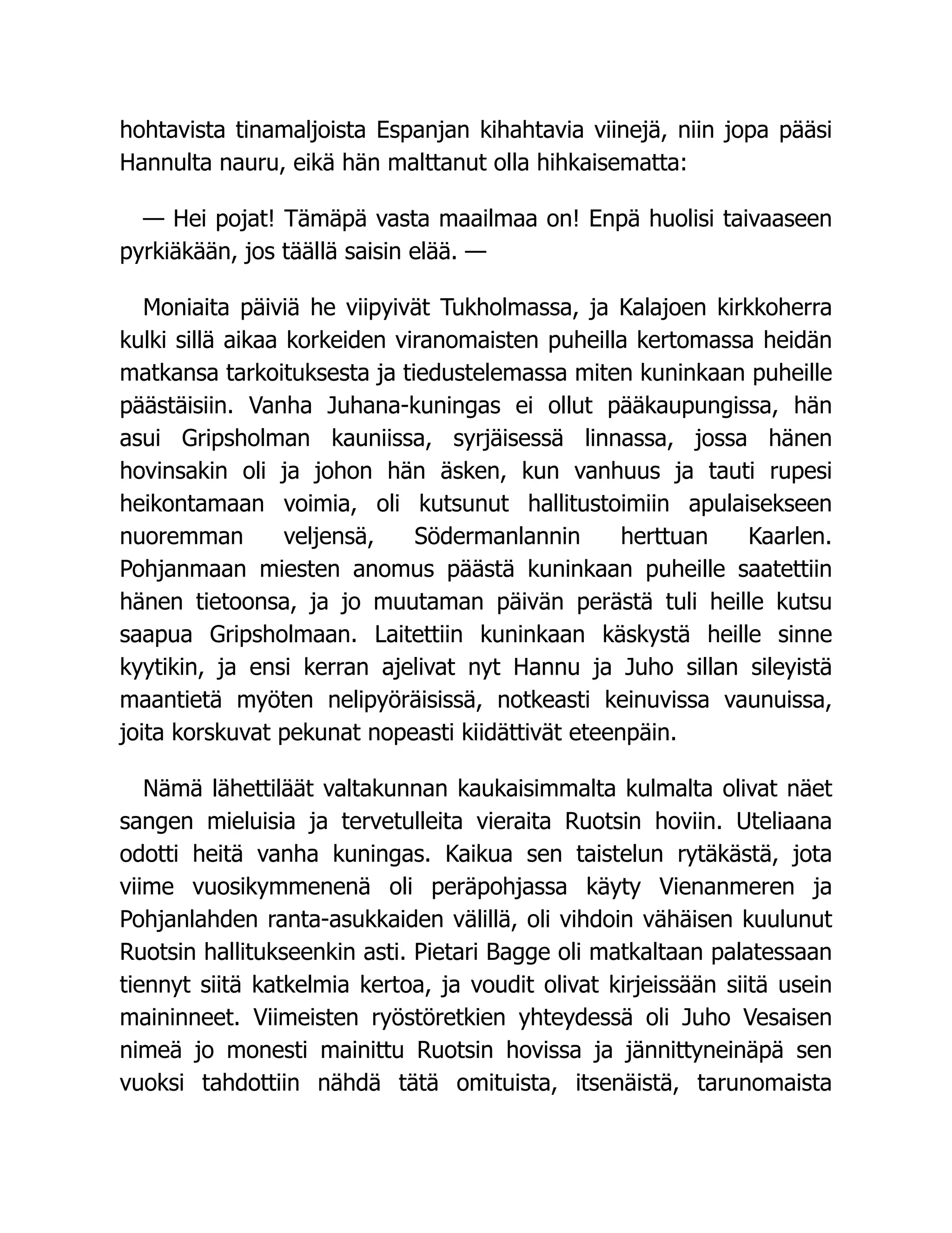 hohtavista tinamaljoista Espanjan kihahtavia viinejä, niin jopa pääsi
Hannulta nauru, eikä hän malttanut olla hihkaisematta:
— Hei pojat! Tämäpä vasta maailmaa on! Enpä huolisi taivaaseen
pyrkiäkään, jos täällä saisin elää. —
Moniaita päiviä he viipyivät Tukholmassa, ja Kalajoen kirkkoherra
kulki sillä aikaa korkeiden viranomaisten puheilla kertomassa heidän
matkansa tarkoituksesta ja tiedustelemassa miten kuninkaan puheille
päästäisiin. Vanha Juhana-kuningas ei ollut pääkaupungissa, hän
asui Gripsholman kauniissa, syrjäisessä linnassa, jossa hänen
hovinsakin oli ja johon hän äsken, kun vanhuus ja tauti rupesi
heikontamaan voimia, oli kutsunut hallitustoimiin apulaisekseen
nuoremman veljensä, Södermanlannin herttuan Kaarlen.
Pohjanmaan miesten anomus päästä kuninkaan puheille saatettiin
hänen tietoonsa, ja jo muutaman päivän perästä tuli heille kutsu
saapua Gripsholmaan. Laitettiin kuninkaan käskystä heille sinne
kyytikin, ja ensi kerran ajelivat nyt Hannu ja Juho sillan sileyistä
maantietä myöten nelipyöräisissä, notkeasti keinuvissa vaunuissa,
joita korskuvat pekunat nopeasti kiidättivät eteenpäin.
Nämä lähettiläät valtakunnan kaukaisimmalta kulmalta olivat näet
sangen mieluisia ja tervetulleita vieraita Ruotsin hoviin. Uteliaana
odotti heitä vanha kuningas. Kaikua sen taistelun rytäkästä, jota
viime vuosikymmenenä oli peräpohjassa käyty Vienanmeren ja
Pohjanlahden ranta-asukkaiden välillä, oli vihdoin vähäisen kuulunut
Ruotsin hallitukseenkin asti. Pietari Bagge oli matkaltaan palatessaan
tiennyt siitä katkelmia kertoa, ja voudit olivat kirjeissään siitä usein
maininneet. Viimeisten ryöstöretkien yhteydessä oli Juho Vesaisen
nimeä jo monesti mainittu Ruotsin hovissa ja jännittyneinäpä sen
vuoksi tahdottiin nähdä tätä omituista, itsenäistä, tarunomaista
 