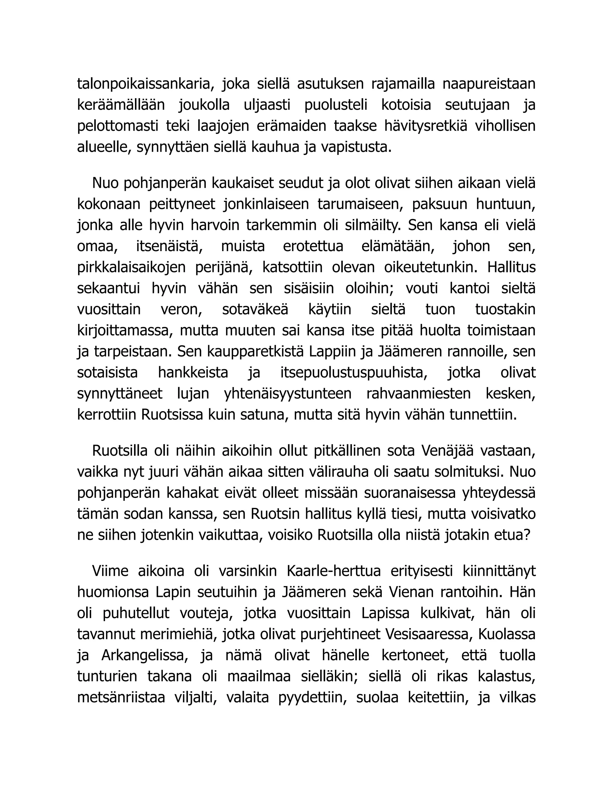 talonpoikaissankaria, joka siellä asutuksen rajamailla naapureistaan
keräämällään joukolla uljaasti puolusteli kotoisia seutujaan ja
pelottomasti teki laajojen erämaiden taakse hävitysretkiä vihollisen
alueelle, synnyttäen siellä kauhua ja vapistusta.
Nuo pohjanperän kaukaiset seudut ja olot olivat siihen aikaan vielä
kokonaan peittyneet jonkinlaiseen tarumaiseen, paksuun huntuun,
jonka alle hyvin harvoin tarkemmin oli silmäilty. Sen kansa eli vielä
omaa, itsenäistä, muista erotettua elämätään, johon sen,
pirkkalaisaikojen perijänä, katsottiin olevan oikeutetunkin. Hallitus
sekaantui hyvin vähän sen sisäisiin oloihin; vouti kantoi sieltä
vuosittain veron, sotaväkeä käytiin sieltä tuon tuostakin
kirjoittamassa, mutta muuten sai kansa itse pitää huolta toimistaan
ja tarpeistaan. Sen kaupparetkistä Lappiin ja Jäämeren rannoille, sen
sotaisista hankkeista ja itsepuolustuspuuhista, jotka olivat
synnyttäneet lujan yhtenäisyystunteen rahvaanmiesten kesken,
kerrottiin Ruotsissa kuin satuna, mutta sitä hyvin vähän tunnettiin.
Ruotsilla oli näihin aikoihin ollut pitkällinen sota Venäjää vastaan,
vaikka nyt juuri vähän aikaa sitten välirauha oli saatu solmituksi. Nuo
pohjanperän kahakat eivät olleet missään suoranaisessa yhteydessä
tämän sodan kanssa, sen Ruotsin hallitus kyllä tiesi, mutta voisivatko
ne siihen jotenkin vaikuttaa, voisiko Ruotsilla olla niistä jotakin etua?
Viime aikoina oli varsinkin Kaarle-herttua erityisesti kiinnittänyt
huomionsa Lapin seutuihin ja Jäämeren sekä Vienan rantoihin. Hän
oli puhutellut vouteja, jotka vuosittain Lapissa kulkivat, hän oli
tavannut merimiehiä, jotka olivat purjehtineet Vesisaaressa, Kuolassa
ja Arkangelissa, ja nämä olivat hänelle kertoneet, että tuolla
tunturien takana oli maailmaa sielläkin; siellä oli rikas kalastus,
metsänriistaa viljalti, valaita pyydettiin, suolaa keitettiin, ja vilkas
 