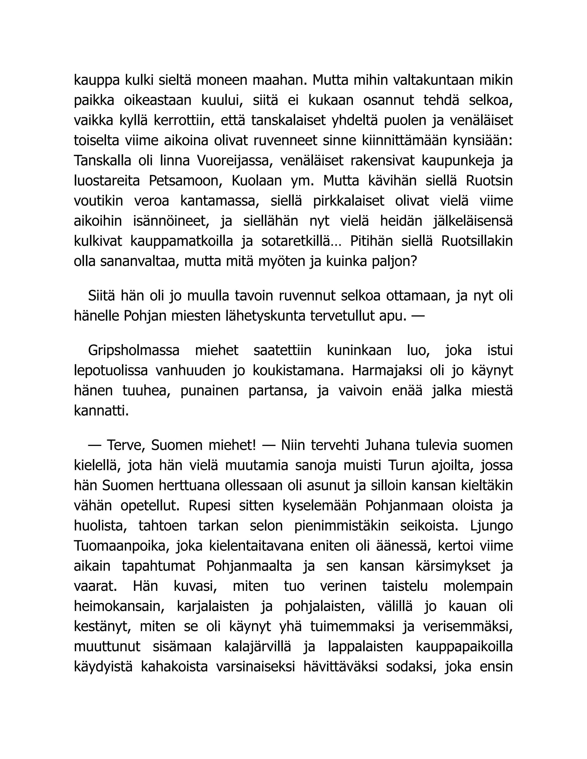 kauppa kulki sieltä moneen maahan. Mutta mihin valtakuntaan mikin
paikka oikeastaan kuului, siitä ei kukaan osannut tehdä selkoa,
vaikka kyllä kerrottiin, että tanskalaiset yhdeltä puolen ja venäläiset
toiselta viime aikoina olivat ruvenneet sinne kiinnittämään kynsiään:
Tanskalla oli linna Vuoreijassa, venäläiset rakensivat kaupunkeja ja
luostareita Petsamoon, Kuolaan ym. Mutta kävihän siellä Ruotsin
voutikin veroa kantamassa, siellä pirkkalaiset olivat vielä viime
aikoihin isännöineet, ja siellähän nyt vielä heidän jälkeläisensä
kulkivat kauppamatkoilla ja sotaretkillä… Pitihän siellä Ruotsillakin
olla sananvaltaa, mutta mitä myöten ja kuinka paljon?
Siitä hän oli jo muulla tavoin ruvennut selkoa ottamaan, ja nyt oli
hänelle Pohjan miesten lähetyskunta tervetullut apu. —
Gripsholmassa miehet saatettiin kuninkaan luo, joka istui
lepotuolissa vanhuuden jo koukistamana. Harmajaksi oli jo käynyt
hänen tuuhea, punainen partansa, ja vaivoin enää jalka miestä
kannatti.
— Terve, Suomen miehet! — Niin tervehti Juhana tulevia suomen
kielellä, jota hän vielä muutamia sanoja muisti Turun ajoilta, jossa
hän Suomen herttuana ollessaan oli asunut ja silloin kansan kieltäkin
vähän opetellut. Rupesi sitten kyselemään Pohjanmaan oloista ja
huolista, tahtoen tarkan selon pienimmistäkin seikoista. Ljungo
Tuomaanpoika, joka kielentaitavana eniten oli äänessä, kertoi viime
aikain tapahtumat Pohjanmaalta ja sen kansan kärsimykset ja
vaarat. Hän kuvasi, miten tuo verinen taistelu molempain
heimokansain, karjalaisten ja pohjalaisten, välillä jo kauan oli
kestänyt, miten se oli käynyt yhä tuimemmaksi ja verisemmäksi,
muuttunut sisämaan kalajärvillä ja lappalaisten kauppapaikoilla
käydyistä kahakoista varsinaiseksi hävittäväksi sodaksi, joka ensin
 