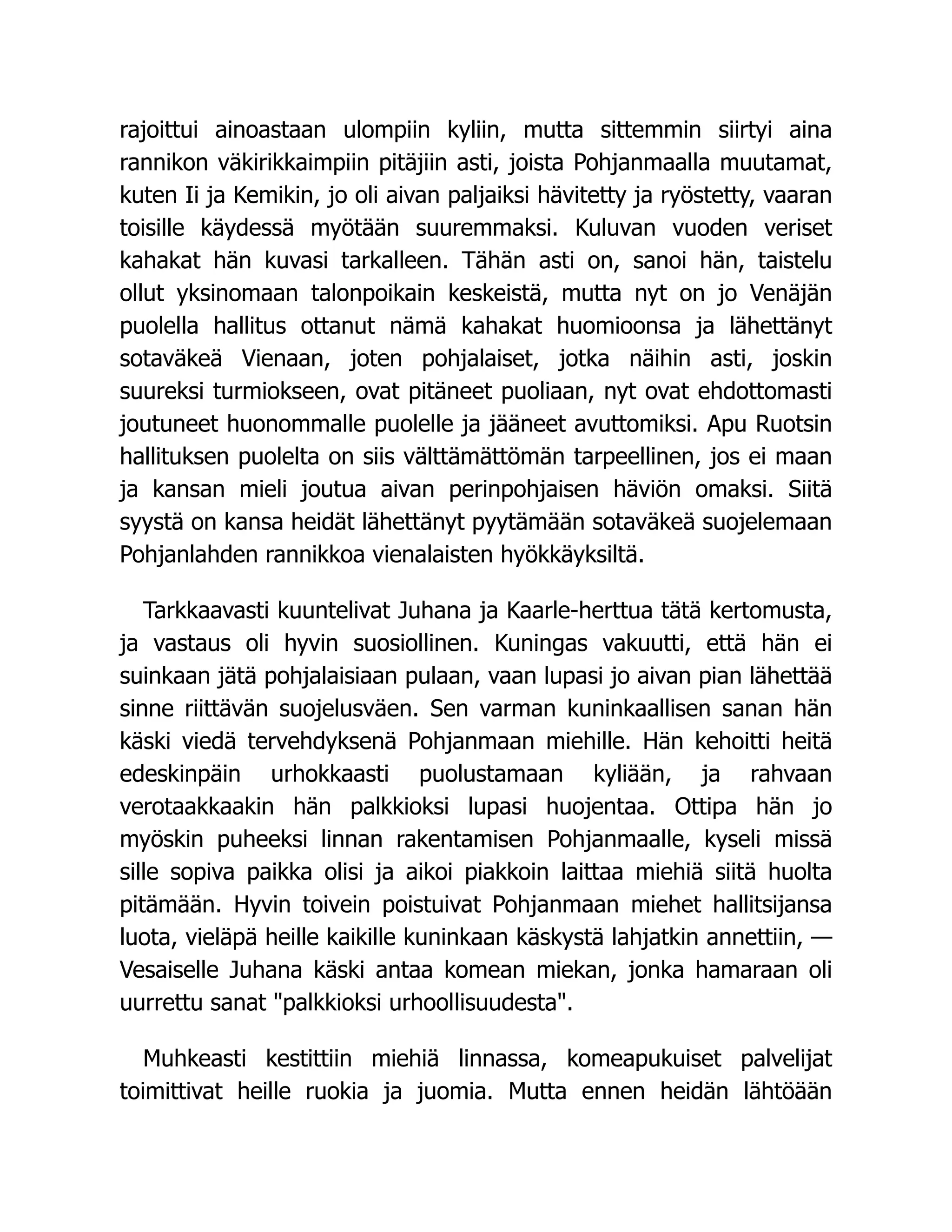 rajoittui ainoastaan ulompiin kyliin, mutta sittemmin siirtyi aina
rannikon väkirikkaimpiin pitäjiin asti, joista Pohjanmaalla muutamat,
kuten Ii ja Kemikin, jo oli aivan paljaiksi hävitetty ja ryöstetty, vaaran
toisille käydessä myötään suuremmaksi. Kuluvan vuoden veriset
kahakat hän kuvasi tarkalleen. Tähän asti on, sanoi hän, taistelu
ollut yksinomaan talonpoikain keskeistä, mutta nyt on jo Venäjän
puolella hallitus ottanut nämä kahakat huomioonsa ja lähettänyt
sotaväkeä Vienaan, joten pohjalaiset, jotka näihin asti, joskin
suureksi turmiokseen, ovat pitäneet puoliaan, nyt ovat ehdottomasti
joutuneet huonommalle puolelle ja jääneet avuttomiksi. Apu Ruotsin
hallituksen puolelta on siis välttämättömän tarpeellinen, jos ei maan
ja kansan mieli joutua aivan perinpohjaisen häviön omaksi. Siitä
syystä on kansa heidät lähettänyt pyytämään sotaväkeä suojelemaan
Pohjanlahden rannikkoa vienalaisten hyökkäyksiltä.
Tarkkaavasti kuuntelivat Juhana ja Kaarle-herttua tätä kertomusta,
ja vastaus oli hyvin suosiollinen. Kuningas vakuutti, että hän ei
suinkaan jätä pohjalaisiaan pulaan, vaan lupasi jo aivan pian lähettää
sinne riittävän suojelusväen. Sen varman kuninkaallisen sanan hän
käski viedä tervehdyksenä Pohjanmaan miehille. Hän kehoitti heitä
edeskinpäin urhokkaasti puolustamaan kyliään, ja rahvaan
verotaakkaakin hän palkkioksi lupasi huojentaa. Ottipa hän jo
myöskin puheeksi linnan rakentamisen Pohjanmaalle, kyseli missä
sille sopiva paikka olisi ja aikoi piakkoin laittaa miehiä siitä huolta
pitämään. Hyvin toivein poistuivat Pohjanmaan miehet hallitsijansa
luota, vieläpä heille kaikille kuninkaan käskystä lahjatkin annettiin, —
Vesaiselle Juhana käski antaa komean miekan, jonka hamaraan oli
uurrettu sanat palkkioksi urhoollisuudesta.
Muhkeasti kestittiin miehiä linnassa, komeapukuiset palvelijat
toimittivat heille ruokia ja juomia. Mutta ennen heidän lähtöään
 