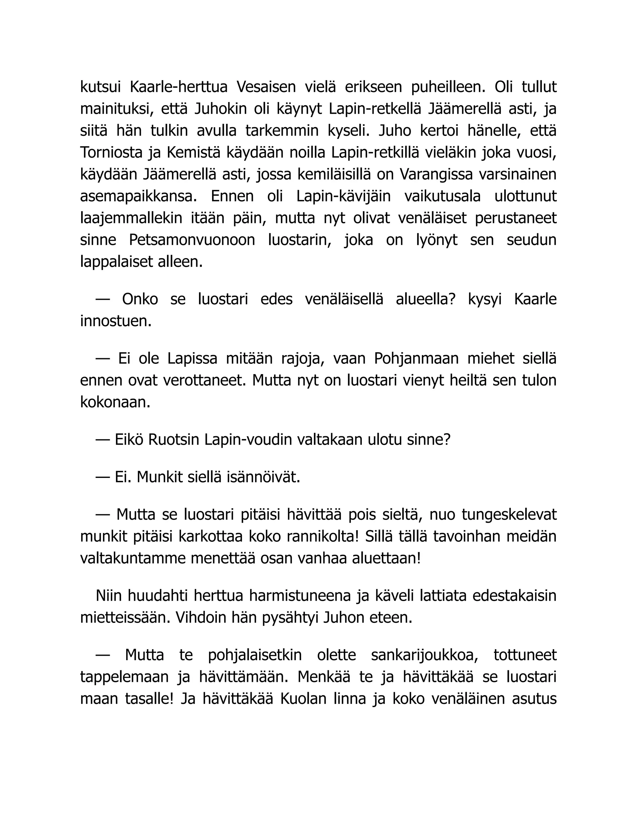 kutsui Kaarle-herttua Vesaisen vielä erikseen puheilleen. Oli tullut
mainituksi, että Juhokin oli käynyt Lapin-retkellä Jäämerellä asti, ja
siitä hän tulkin avulla tarkemmin kyseli. Juho kertoi hänelle, että
Torniosta ja Kemistä käydään noilla Lapin-retkillä vieläkin joka vuosi,
käydään Jäämerellä asti, jossa kemiläisillä on Varangissa varsinainen
asemapaikkansa. Ennen oli Lapin-kävijäin vaikutusala ulottunut
laajemmallekin itään päin, mutta nyt olivat venäläiset perustaneet
sinne Petsamonvuonoon luostarin, joka on lyönyt sen seudun
lappalaiset alleen.
— Onko se luostari edes venäläisellä alueella? kysyi Kaarle
innostuen.
— Ei ole Lapissa mitään rajoja, vaan Pohjanmaan miehet siellä
ennen ovat verottaneet. Mutta nyt on luostari vienyt heiltä sen tulon
kokonaan.
— Eikö Ruotsin Lapin-voudin valtakaan ulotu sinne?
— Ei. Munkit siellä isännöivät.
— Mutta se luostari pitäisi hävittää pois sieltä, nuo tungeskelevat
munkit pitäisi karkottaa koko rannikolta! Sillä tällä tavoinhan meidän
valtakuntamme menettää osan vanhaa aluettaan!
Niin huudahti herttua harmistuneena ja käveli lattiata edestakaisin
mietteissään. Vihdoin hän pysähtyi Juhon eteen.
— Mutta te pohjalaisetkin olette sankarijoukkoa, tottuneet
tappelemaan ja hävittämään. Menkää te ja hävittäkää se luostari
maan tasalle! Ja hävittäkää Kuolan linna ja koko venäläinen asutus
 