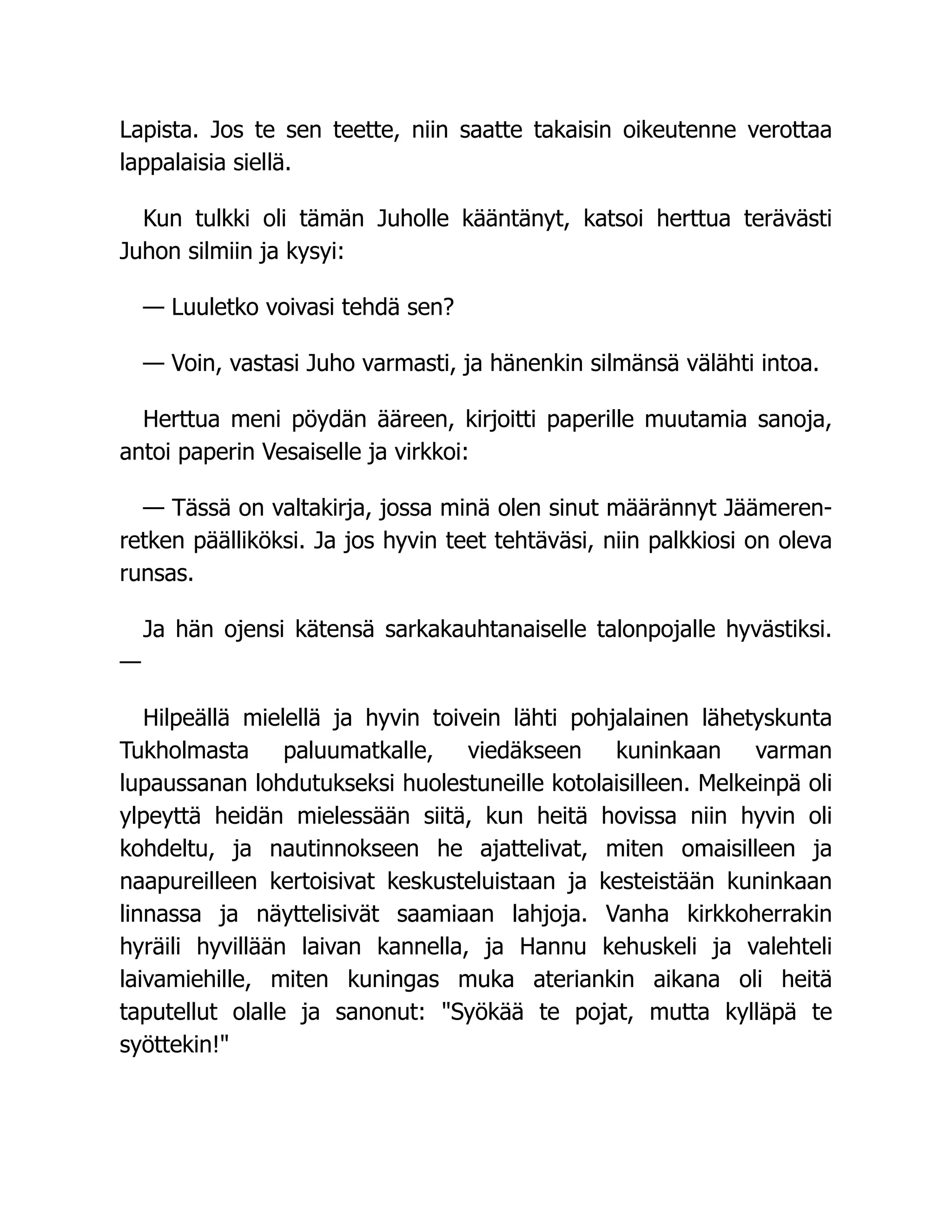Lapista. Jos te sen teette, niin saatte takaisin oikeutenne verottaa
lappalaisia siellä.
Kun tulkki oli tämän Juholle kääntänyt, katsoi herttua terävästi
Juhon silmiin ja kysyi:
— Luuletko voivasi tehdä sen?
— Voin, vastasi Juho varmasti, ja hänenkin silmänsä välähti intoa.
Herttua meni pöydän ääreen, kirjoitti paperille muutamia sanoja,
antoi paperin Vesaiselle ja virkkoi:
— Tässä on valtakirja, jossa minä olen sinut määrännyt Jäämeren-
retken päälliköksi. Ja jos hyvin teet tehtäväsi, niin palkkiosi on oleva
runsas.
Ja hän ojensi kätensä sarkakauhtanaiselle talonpojalle hyvästiksi.
—
Hilpeällä mielellä ja hyvin toivein lähti pohjalainen lähetyskunta
Tukholmasta paluumatkalle, viedäkseen kuninkaan varman
lupaussanan lohdutukseksi huolestuneille kotolaisilleen. Melkeinpä oli
ylpeyttä heidän mielessään siitä, kun heitä hovissa niin hyvin oli
kohdeltu, ja nautinnokseen he ajattelivat, miten omaisilleen ja
naapureilleen kertoisivat keskusteluistaan ja kesteistään kuninkaan
linnassa ja näyttelisivät saamiaan lahjoja. Vanha kirkkoherrakin
hyräili hyvillään laivan kannella, ja Hannu kehuskeli ja valehteli
laivamiehille, miten kuningas muka ateriankin aikana oli heitä
taputellut olalle ja sanonut: Syökää te pojat, mutta kylläpä te
syöttekin!
 