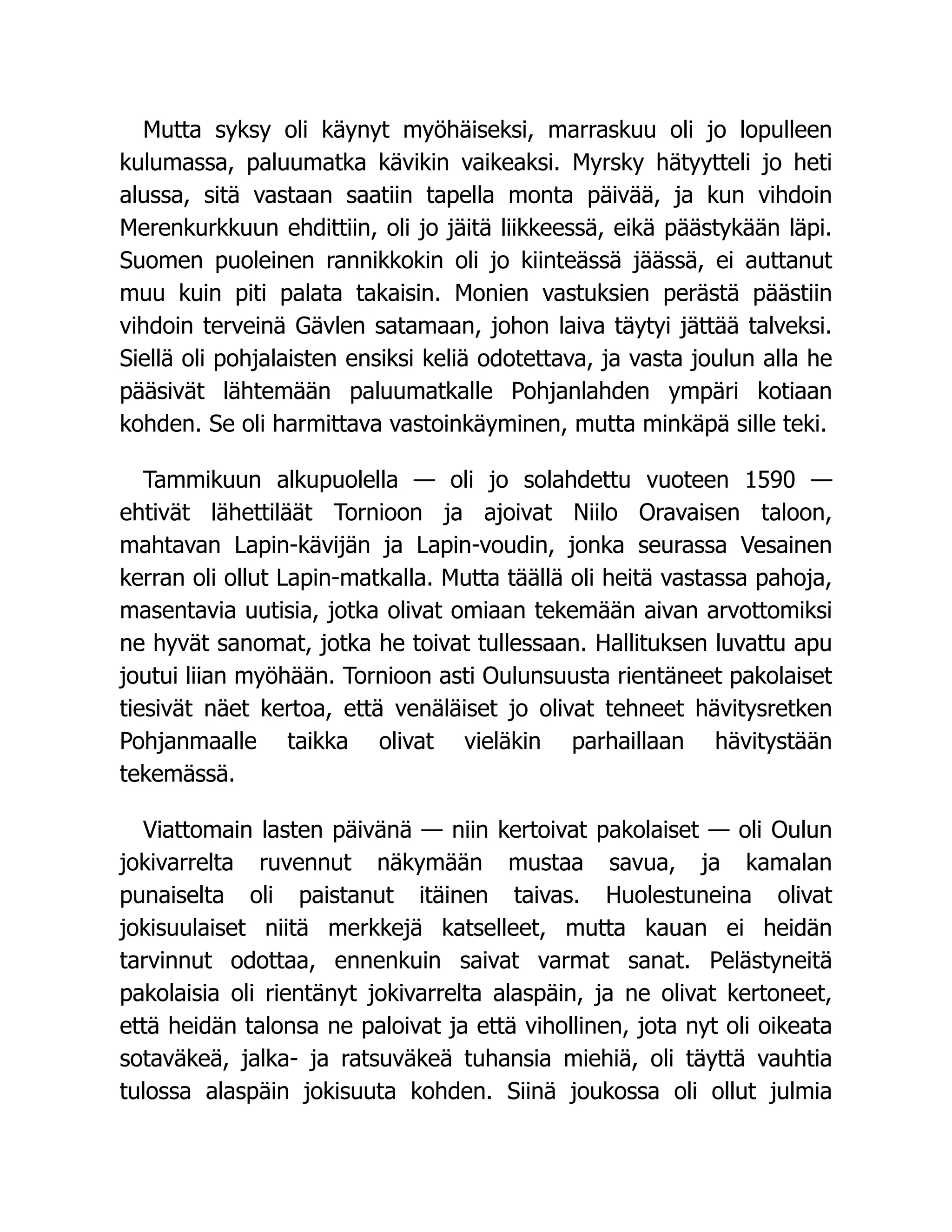 Mutta syksy oli käynyt myöhäiseksi, marraskuu oli jo lopulleen
kulumassa, paluumatka kävikin vaikeaksi. Myrsky hätyytteli jo heti
alussa, sitä vastaan saatiin tapella monta päivää, ja kun vihdoin
Merenkurkkuun ehdittiin, oli jo jäitä liikkeessä, eikä päästykään läpi.
Suomen puoleinen rannikkokin oli jo kiinteässä jäässä, ei auttanut
muu kuin piti palata takaisin. Monien vastuksien perästä päästiin
vihdoin terveinä Gävlen satamaan, johon laiva täytyi jättää talveksi.
Siellä oli pohjalaisten ensiksi keliä odotettava, ja vasta joulun alla he
pääsivät lähtemään paluumatkalle Pohjanlahden ympäri kotiaan
kohden. Se oli harmittava vastoinkäyminen, mutta minkäpä sille teki.
Tammikuun alkupuolella — oli jo solahdettu vuoteen 1590 —
ehtivät lähettiläät Tornioon ja ajoivat Niilo Oravaisen taloon,
mahtavan Lapin-kävijän ja Lapin-voudin, jonka seurassa Vesainen
kerran oli ollut Lapin-matkalla. Mutta täällä oli heitä vastassa pahoja,
masentavia uutisia, jotka olivat omiaan tekemään aivan arvottomiksi
ne hyvät sanomat, jotka he toivat tullessaan. Hallituksen luvattu apu
joutui liian myöhään. Tornioon asti Oulunsuusta rientäneet pakolaiset
tiesivät näet kertoa, että venäläiset jo olivat tehneet hävitysretken
Pohjanmaalle taikka olivat vieläkin parhaillaan hävitystään
tekemässä.
Viattomain lasten päivänä — niin kertoivat pakolaiset — oli Oulun
jokivarrelta ruvennut näkymään mustaa savua, ja kamalan
punaiselta oli paistanut itäinen taivas. Huolestuneina olivat
jokisuulaiset niitä merkkejä katselleet, mutta kauan ei heidän
tarvinnut odottaa, ennenkuin saivat varmat sanat. Pelästyneitä
pakolaisia oli rientänyt jokivarrelta alaspäin, ja ne olivat kertoneet,
että heidän talonsa ne paloivat ja että vihollinen, jota nyt oli oikeata
sotaväkeä, jalka- ja ratsuväkeä tuhansia miehiä, oli täyttä vauhtia
tulossa alaspäin jokisuuta kohden. Siinä joukossa oli ollut julmia
 