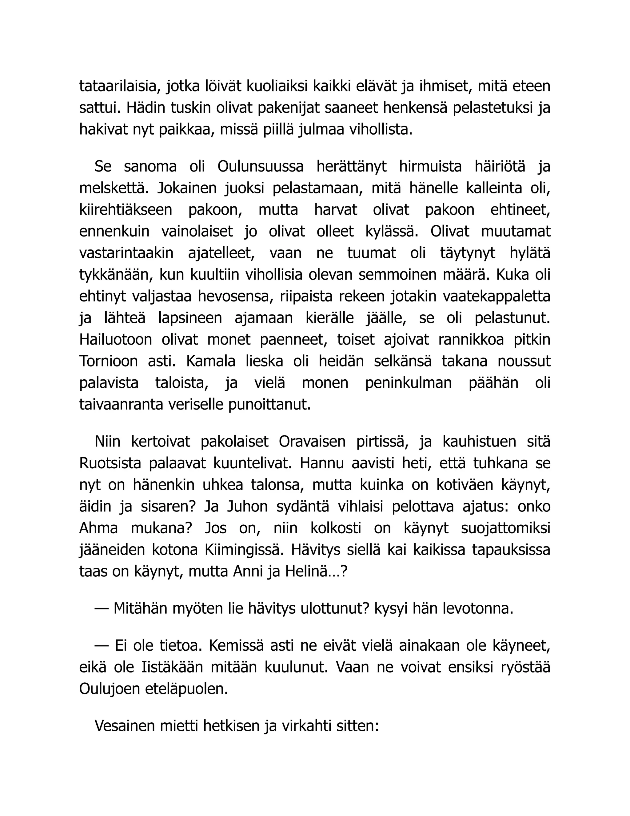 tataarilaisia, jotka löivät kuoliaiksi kaikki elävät ja ihmiset, mitä eteen
sattui. Hädin tuskin olivat pakenijat saaneet henkensä pelastetuksi ja
hakivat nyt paikkaa, missä piillä julmaa vihollista.
Se sanoma oli Oulunsuussa herättänyt hirmuista häiriötä ja
melskettä. Jokainen juoksi pelastamaan, mitä hänelle kalleinta oli,
kiirehtiäkseen pakoon, mutta harvat olivat pakoon ehtineet,
ennenkuin vainolaiset jo olivat olleet kylässä. Olivat muutamat
vastarintaakin ajatelleet, vaan ne tuumat oli täytynyt hylätä
tykkänään, kun kuultiin vihollisia olevan semmoinen määrä. Kuka oli
ehtinyt valjastaa hevosensa, riipaista rekeen jotakin vaatekappaletta
ja lähteä lapsineen ajamaan kierälle jäälle, se oli pelastunut.
Hailuotoon olivat monet paenneet, toiset ajoivat rannikkoa pitkin
Tornioon asti. Kamala lieska oli heidän selkänsä takana noussut
palavista taloista, ja vielä monen peninkulman päähän oli
taivaanranta veriselle punoittanut.
Niin kertoivat pakolaiset Oravaisen pirtissä, ja kauhistuen sitä
Ruotsista palaavat kuuntelivat. Hannu aavisti heti, että tuhkana se
nyt on hänenkin uhkea talonsa, mutta kuinka on kotiväen käynyt,
äidin ja sisaren? Ja Juhon sydäntä vihlaisi pelottava ajatus: onko
Ahma mukana? Jos on, niin kolkosti on käynyt suojattomiksi
jääneiden kotona Kiimingissä. Hävitys siellä kai kaikissa tapauksissa
taas on käynyt, mutta Anni ja Helinä…?
— Mitähän myöten lie hävitys ulottunut? kysyi hän levotonna.
— Ei ole tietoa. Kemissä asti ne eivät vielä ainakaan ole käyneet,
eikä ole Iistäkään mitään kuulunut. Vaan ne voivat ensiksi ryöstää
Oulujoen eteläpuolen.
Vesainen mietti hetkisen ja virkahti sitten:
 