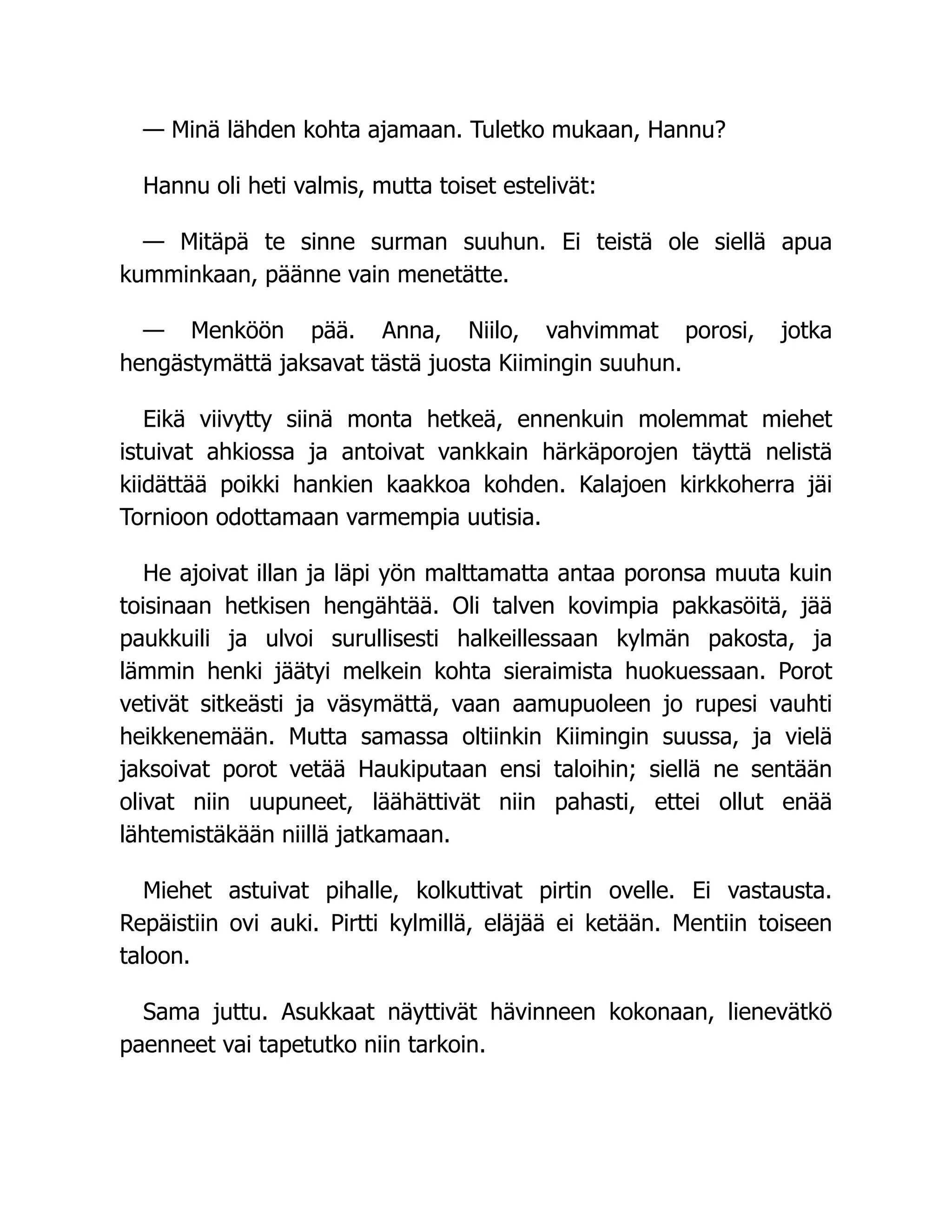 — Minä lähden kohta ajamaan. Tuletko mukaan, Hannu?
Hannu oli heti valmis, mutta toiset estelivät:
— Mitäpä te sinne surman suuhun. Ei teistä ole siellä apua
kumminkaan, päänne vain menetätte.
— Menköön pää. Anna, Niilo, vahvimmat porosi, jotka
hengästymättä jaksavat tästä juosta Kiimingin suuhun.
Eikä viivytty siinä monta hetkeä, ennenkuin molemmat miehet
istuivat ahkiossa ja antoivat vankkain härkäporojen täyttä nelistä
kiidättää poikki hankien kaakkoa kohden. Kalajoen kirkkoherra jäi
Tornioon odottamaan varmempia uutisia.
He ajoivat illan ja läpi yön malttamatta antaa poronsa muuta kuin
toisinaan hetkisen hengähtää. Oli talven kovimpia pakkasöitä, jää
paukkuili ja ulvoi surullisesti halkeillessaan kylmän pakosta, ja
lämmin henki jäätyi melkein kohta sieraimista huokuessaan. Porot
vetivät sitkeästi ja väsymättä, vaan aamupuoleen jo rupesi vauhti
heikkenemään. Mutta samassa oltiinkin Kiimingin suussa, ja vielä
jaksoivat porot vetää Haukiputaan ensi taloihin; siellä ne sentään
olivat niin uupuneet, läähättivät niin pahasti, ettei ollut enää
lähtemistäkään niillä jatkamaan.
Miehet astuivat pihalle, kolkuttivat pirtin ovelle. Ei vastausta.
Repäistiin ovi auki. Pirtti kylmillä, eläjää ei ketään. Mentiin toiseen
taloon.
Sama juttu. Asukkaat näyttivät hävinneen kokonaan, lienevätkö
paenneet vai tapetutko niin tarkoin.
 