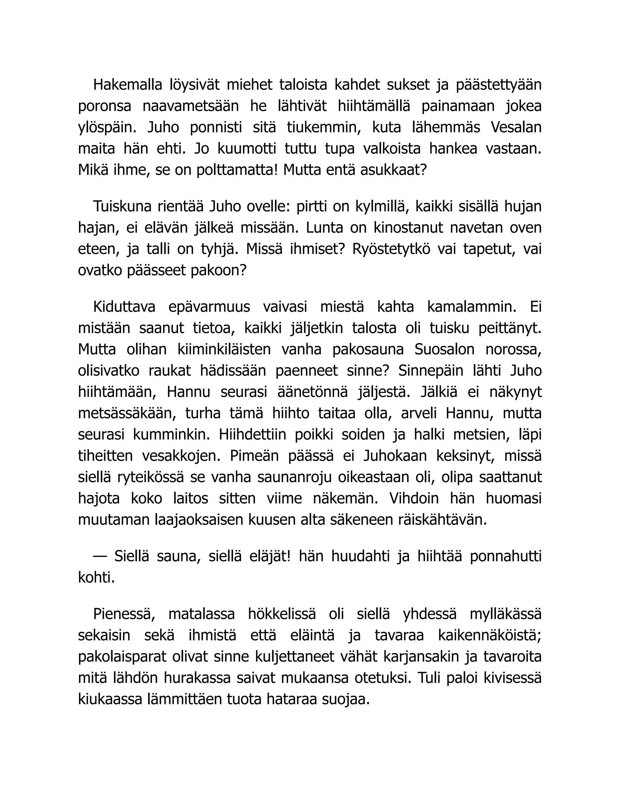 Hakemalla löysivät miehet taloista kahdet sukset ja päästettyään
poronsa naavametsään he lähtivät hiihtämällä painamaan jokea
ylöspäin. Juho ponnisti sitä tiukemmin, kuta lähemmäs Vesalan
maita hän ehti. Jo kuumotti tuttu tupa valkoista hankea vastaan.
Mikä ihme, se on polttamatta! Mutta entä asukkaat?
Tuiskuna rientää Juho ovelle: pirtti on kylmillä, kaikki sisällä hujan
hajan, ei elävän jälkeä missään. Lunta on kinostanut navetan oven
eteen, ja talli on tyhjä. Missä ihmiset? Ryöstetytkö vai tapetut, vai
ovatko päässeet pakoon?
Kiduttava epävarmuus vaivasi miestä kahta kamalammin. Ei
mistään saanut tietoa, kaikki jäljetkin talosta oli tuisku peittänyt.
Mutta olihan kiiminkiläisten vanha pakosauna Suosalon norossa,
olisivatko raukat hädissään paenneet sinne? Sinnepäin lähti Juho
hiihtämään, Hannu seurasi äänetönnä jäljestä. Jälkiä ei näkynyt
metsässäkään, turha tämä hiihto taitaa olla, arveli Hannu, mutta
seurasi kumminkin. Hiihdettiin poikki soiden ja halki metsien, läpi
tiheitten vesakkojen. Pimeän päässä ei Juhokaan keksinyt, missä
siellä ryteikössä se vanha saunanroju oikeastaan oli, olipa saattanut
hajota koko laitos sitten viime näkemän. Vihdoin hän huomasi
muutaman laajaoksaisen kuusen alta säkeneen räiskähtävän.
— Siellä sauna, siellä eläjät! hän huudahti ja hiihtää ponnahutti
kohti.
Pienessä, matalassa hökkelissä oli siellä yhdessä mylläkässä
sekaisin sekä ihmistä että eläintä ja tavaraa kaikennäköistä;
pakolaisparat olivat sinne kuljettaneet vähät karjansakin ja tavaroita
mitä lähdön hurakassa saivat mukaansa otetuksi. Tuli paloi kivisessä
kiukaassa lämmittäen tuota hataraa suojaa.
 