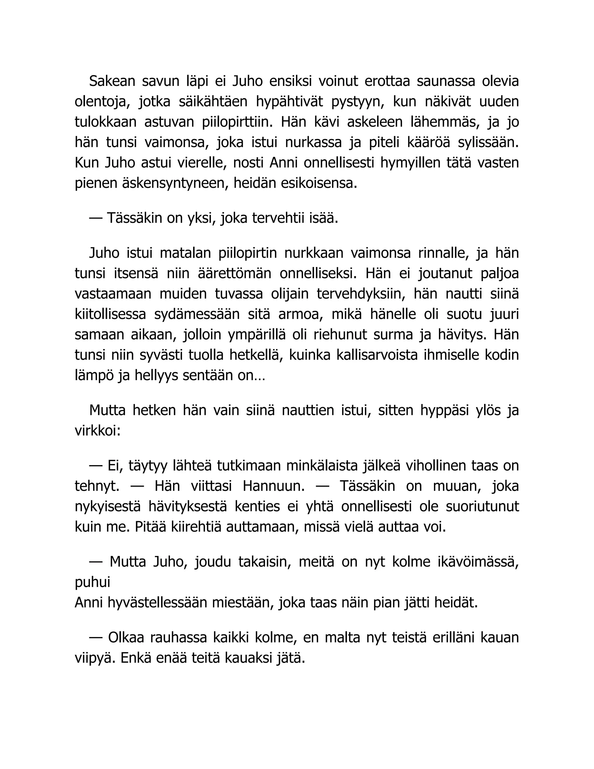 Sakean savun läpi ei Juho ensiksi voinut erottaa saunassa olevia
olentoja, jotka säikähtäen hypähtivät pystyyn, kun näkivät uuden
tulokkaan astuvan piilopirttiin. Hän kävi askeleen lähemmäs, ja jo
hän tunsi vaimonsa, joka istui nurkassa ja piteli kääröä sylissään.
Kun Juho astui vierelle, nosti Anni onnellisesti hymyillen tätä vasten
pienen äskensyntyneen, heidän esikoisensa.
— Tässäkin on yksi, joka tervehtii isää.
Juho istui matalan piilopirtin nurkkaan vaimonsa rinnalle, ja hän
tunsi itsensä niin äärettömän onnelliseksi. Hän ei joutanut paljoa
vastaamaan muiden tuvassa olijain tervehdyksiin, hän nautti siinä
kiitollisessa sydämessään sitä armoa, mikä hänelle oli suotu juuri
samaan aikaan, jolloin ympärillä oli riehunut surma ja hävitys. Hän
tunsi niin syvästi tuolla hetkellä, kuinka kallisarvoista ihmiselle kodin
lämpö ja hellyys sentään on…
Mutta hetken hän vain siinä nauttien istui, sitten hyppäsi ylös ja
virkkoi:
— Ei, täytyy lähteä tutkimaan minkälaista jälkeä vihollinen taas on
tehnyt. — Hän viittasi Hannuun. — Tässäkin on muuan, joka
nykyisestä hävityksestä kenties ei yhtä onnellisesti ole suoriutunut
kuin me. Pitää kiirehtiä auttamaan, missä vielä auttaa voi.
— Mutta Juho, joudu takaisin, meitä on nyt kolme ikävöimässä,
puhui
Anni hyvästellessään miestään, joka taas näin pian jätti heidät.
— Olkaa rauhassa kaikki kolme, en malta nyt teistä erilläni kauan
viipyä. Enkä enää teitä kauaksi jätä.
 