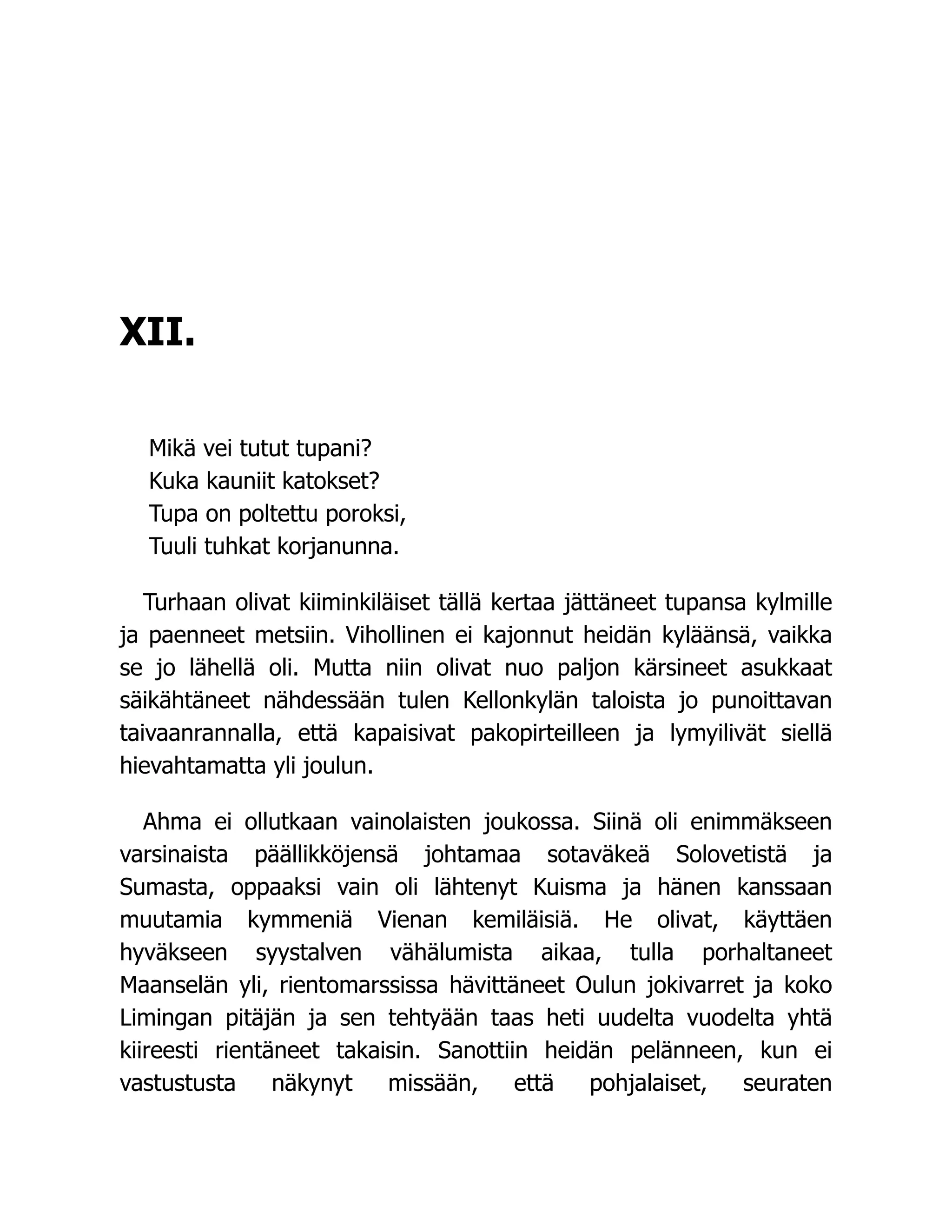 XII.
Mikä vei tutut tupani?
Kuka kauniit katokset?
Tupa on poltettu poroksi,
Tuuli tuhkat korjanunna.
Turhaan olivat kiiminkiläiset tällä kertaa jättäneet tupansa kylmille
ja paenneet metsiin. Vihollinen ei kajonnut heidän kyläänsä, vaikka
se jo lähellä oli. Mutta niin olivat nuo paljon kärsineet asukkaat
säikähtäneet nähdessään tulen Kellonkylän taloista jo punoittavan
taivaanrannalla, että kapaisivat pakopirteilleen ja lymyilivät siellä
hievahtamatta yli joulun.
Ahma ei ollutkaan vainolaisten joukossa. Siinä oli enimmäkseen
varsinaista päällikköjensä johtamaa sotaväkeä Solovetistä ja
Sumasta, oppaaksi vain oli lähtenyt Kuisma ja hänen kanssaan
muutamia kymmeniä Vienan kemiläisiä. He olivat, käyttäen
hyväkseen syystalven vähälumista aikaa, tulla porhaltaneet
Maanselän yli, rientomarssissa hävittäneet Oulun jokivarret ja koko
Limingan pitäjän ja sen tehtyään taas heti uudelta vuodelta yhtä
kiireesti rientäneet takaisin. Sanottiin heidän pelänneen, kun ei
vastustusta näkynyt missään, että pohjalaiset, seuraten
 
