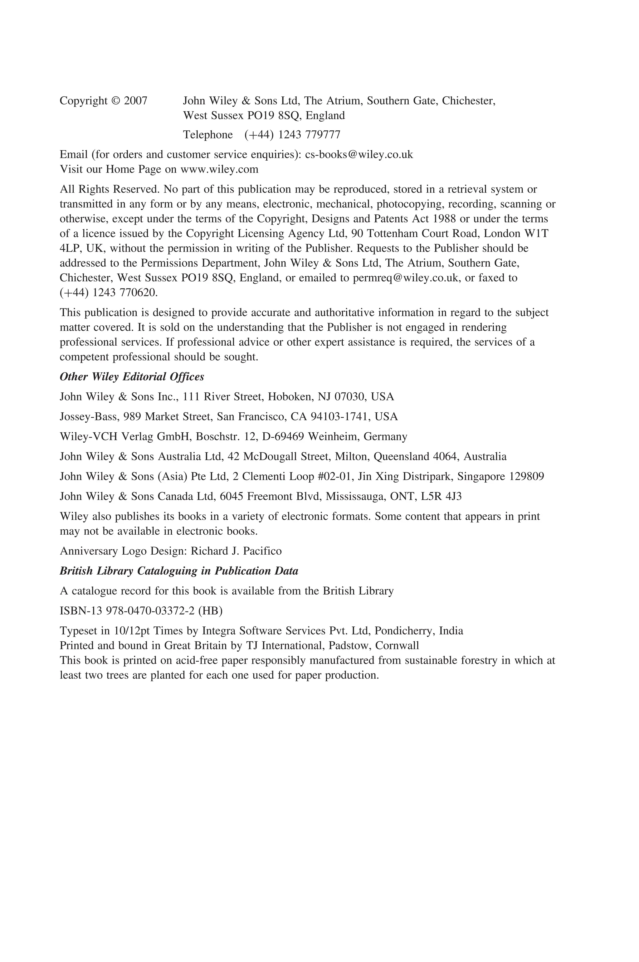Copyright © 2007 John Wiley & Sons Ltd, The Atrium, Southern Gate, Chichester,
West Sussex PO19 8SQ, England
Telephone +44 1243 779777
Email (for orders and customer service enquiries): cs-books@wiley.co.uk
Visit our Home Page on www.wiley.com
All Rights Reserved. No part of this publication may be reproduced, stored in a retrieval system or
transmitted in any form or by any means, electronic, mechanical, photocopying, recording, scanning or
otherwise, except under the terms of the Copyright, Designs and Patents Act 1988 or under the terms
of a licence issued by the Copyright Licensing Agency Ltd, 90 Tottenham Court Road, London W1T
4LP, UK, without the permission in writing of the Publisher. Requests to the Publisher should be
addressed to the Permissions Department, John Wiley  Sons Ltd, The Atrium, Southern Gate,
Chichester, West Sussex PO19 8SQ, England, or emailed to permreq@wiley.co.uk, or faxed to
(+44) 1243 770620.
This publication is designed to provide accurate and authoritative information in regard to the subject
matter covered. It is sold on the understanding that the Publisher is not engaged in rendering
professional services. If professional advice or other expert assistance is required, the services of a
competent professional should be sought.
Other Wiley Editorial Offices
John Wiley  Sons Inc., 111 River Street, Hoboken, NJ 07030, USA
Jossey-Bass, 989 Market Street, San Francisco, CA 94103-1741, USA
Wiley-VCH Verlag GmbH, Boschstr. 12, D-69469 Weinheim, Germany
John Wiley  Sons Australia Ltd, 42 McDougall Street, Milton, Queensland 4064, Australia
John Wiley  Sons (Asia) Pte Ltd, 2 Clementi Loop #02-01, Jin Xing Distripark, Singapore 129809
John Wiley  Sons Canada Ltd, 6045 Freemont Blvd, Mississauga, ONT, L5R 4J3
Wiley also publishes its books in a variety of electronic formats. Some content that appears in print
may not be available in electronic books.
Anniversary Logo Design: Richard J. Pacifico
British Library Cataloguing in Publication Data
A catalogue record for this book is available from the British Library
ISBN-13 978-0470-03372-2 (HB)
Typeset in 10/12pt Times by Integra Software Services Pvt. Ltd, Pondicherry, India
Printed and bound in Great Britain by TJ International, Padstow, Cornwall
This book is printed on acid-free paper responsibly manufactured from sustainable forestry in which at
least two trees are planted for each one used for paper production.
 