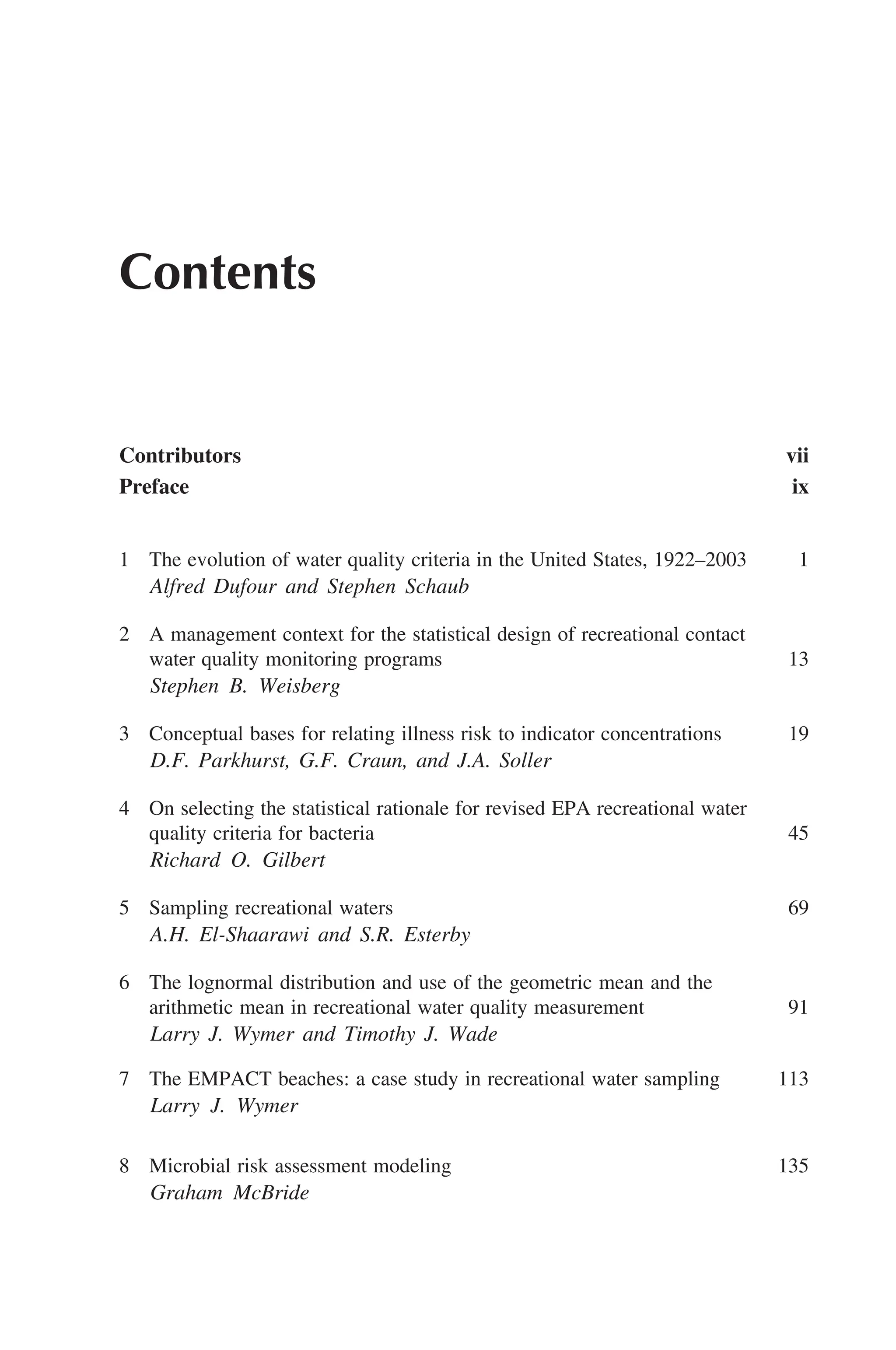 Contents
Contributors vii
Preface ix
1 The evolution of water quality criteria in the United States, 1922–2003 1
Alfred Dufour and Stephen Schaub
2 A management context for the statistical design of recreational contact
water quality monitoring programs 13
Stephen B. Weisberg
3 Conceptual bases for relating illness risk to indicator concentrations 19
D.F. Parkhurst, G.F. Craun, and J.A. Soller
4 On selecting the statistical rationale for revised EPA recreational water
quality criteria for bacteria 45
Richard O. Gilbert
5 Sampling recreational waters 69
A.H. El-Shaarawi and S.R. Esterby
6 The lognormal distribution and use of the geometric mean and the
arithmetic mean in recreational water quality measurement 91
Larry J. Wymer and Timothy J. Wade
7 The EMPACT beaches: a case study in recreational water sampling 113
Larry J. Wymer
8 Microbial risk assessment modeling 135
Graham McBride
 