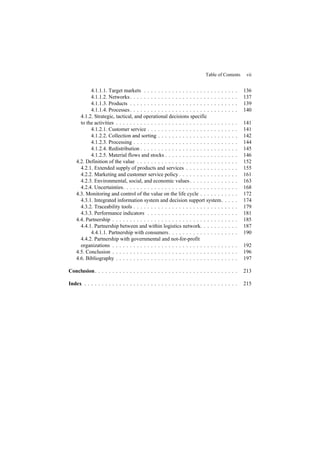 Table of Contents vii
4.1.1.1. Target markets . . . . . . . . . . . . . . . . . . . . . . . . . . . 136
4.1.1.2. Networks. . . . . . . . . . . . . . . . . . . . . . . . . . . . . . . 137
4.1.1.3. Products . . . . . . . . . . . . . . . . . . . . . . . . . . . . . . . 139
4.1.1.4. Processes. . . . . . . . . . . . . . . . . . . . . . . . . . . . . . . 140
4.1.2. Strategic, tactical, and operational decisions specific
to the activities . . . . . . . . . . . . . . . . . . . . . . . . . . . . . . . . . . . 141
4.1.2.1. Customer service . . . . . . . . . . . . . . . . . . . . . . . . . . 141
4.1.2.2. Collection and sorting . . . . . . . . . . . . . . . . . . . . . . . 142
4.1.2.3. Processing . . . . . . . . . . . . . . . . . . . . . . . . . . . . . . 144
4.1.2.4. Redistribution . . . . . . . . . . . . . . . . . . . . . . . . . . . . 145
4.1.2.5. Material flows and stocks . . . . . . . . . . . . . . . . . . . . . 146
4.2. Definition of the value . . . . . . . . . . . . . . . . . . . . . . . . . . . . . 152
4.2.1. Extended supply of products and services . . . . . . . . . . . . . . . 155
4.2.2. Marketing and customer service policy . . . . . . . . . . . . . . . . . 161
4.2.3. Environmental, social, and economic values. . . . . . . . . . . . . . 163
4.2.4. Uncertainties. . . . . . . . . . . . . . . . . . . . . . . . . . . . . . . . . 168
4.3. Monitoring and control of the value on the life cycle . . . . . . . . . . . 172
4.3.1. Integrated information system and decision support system. . . . . 174
4.3.2. Traceability tools . . . . . . . . . . . . . . . . . . . . . . . . . . . . . . 179
4.3.3. Performance indicators . . . . . . . . . . . . . . . . . . . . . . . . . . 181
4.4. Partnership . . . . . . . . . . . . . . . . . . . . . . . . . . . . . . . . . . . . 185
4.4.1. Partnership between and within logistics network. . . . . . . . . . . 187
4.4.1.1. Partnership with consumers. . . . . . . . . . . . . . . . . . . . 190
4.4.2. Partnership with governmental and not-for-profit
organizations . . . . . . . . . . . . . . . . . . . . . . . . . . . . . . . . . . . . 192
4.5. Conclusion . . . . . . . . . . . . . . . . . . . . . . . . . . . . . . . . . . . . 196
4.6. Bibliography . . . . . . . . . . . . . . . . . . . . . . . . . . . . . . . . . . . 197
Conclusion. . . . . . . . . . . . . . . . . . . . . . . . . . . . . . . . . . . . . . . . . 213
Index . . . . . . . . . . . . . . . . . . . . . . . . . . . . . . . . . . . . . . . . . . . . 215
 