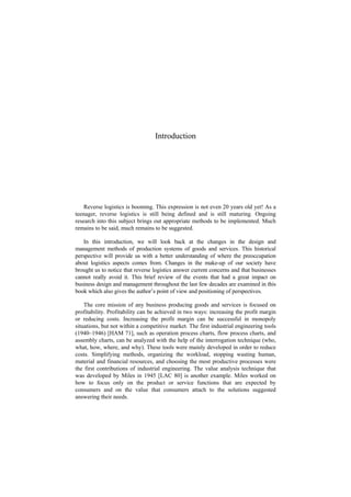 Introduction
Reverse logistics is booming. This expression is not even 20 years old yet! As a
teenager, reverse logistics is still being defined and is still maturing. Ongoing
research into this subject brings out appropriate methods to be implemented. Much
remains to be said, much remains to be suggested.
In this introduction, we will look back at the changes in the design and
management methods of production systems of goods and services. This historical
perspective will provide us with a better understanding of where the preoccupation
about logistics aspects comes from. Changes in the make-up of our society have
brought us to notice that reverse logistics answer current concerns and that businesses
cannot really avoid it. This brief review of the events that had a great impact on
business design and management throughout the last few decades are examined in this
book which also gives the author’s point of view and positioning of perspectives.
The core mission of any business producing goods and services is focused on
profitability. Profitability can be achieved in two ways: increasing the profit margin
or reducing costs. Increasing the profit margin can be successful in monopoly
situations, but not within a competitive market. The first industrial engineering tools
(1940–1946) [HAM 71], such as operation process charts, flow process charts, and
assembly charts, can be analyzed with the help of the interrogation technique (who,
what, how, where, and why). These tools were mainly developed in order to reduce
costs. Simplifying methods, organizing the workload, stopping wasting human,
material and financial resources, and choosing the most productive processes were
the first contributions of industrial engineering. The value analysis technique that
was developed by Miles in 1945 [LAC 80] is another example. Miles worked on
how to focus only on the product or service functions that are expected by
consumers and on the value that consumers attach to the solutions suggested
answering their needs.
 
