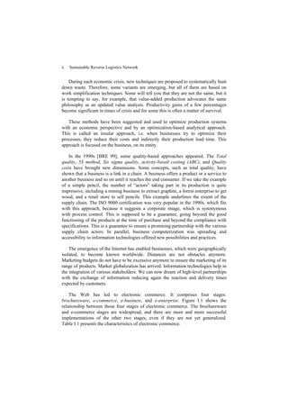 x Sustainable Reverse Logistics Network
During each economic crisis, new techniques are proposed to systematically hunt
down waste. Therefore, some variants are emerging, but all of them are based on
work simplification techniques. Some will tell you that they are not the same, but it
is tempting to say, for example, that value-added production advocates the same
philosophy as an updated value analysis. Productivity gains of a few percentages
become significant in times of crisis and for some this is often a matter of survival.
These methods have been suggested and used to optimize production systems
with an economic perspective and by an optimization-based analytical approach.
This is called an insular approach, i.e. when businesses try to optimize their
processes, they reduce their costs and indirectly their production lead time. This
approach is focused on the business, on its entity.
In the 1990s [BRE 99], some quality-based approaches appeared. The Total
quality, 5S method, Six sigma quality, activity-based costing (ABC), and Quality
costs have brought new dimensions. Some concepts, such as total quality, have
shown that a business is a link in a chain. A business offers a product or a service to
another business and so on until it reaches the end consumer. If we take the example
of a simple pencil, the number of “actors” taking part in its production is quite
impressive, including a mining business to extract graphite, a forest enterprise to get
wood, and a retail store to sell pencils. This example underlines the extent of the
supply chain. The ISO 9000 certification was very popular in the 1990s, which fits
with this approach, because it suggests a corporate image, which is synonymous
with process control. This is supposed to be a guarantee, going beyond the good
functioning of the products at the time of purchase and beyond the compliance with
specifications. This is a guarantee to ensure a promising partnership with the various
supply chain actors. In parallel, business computerization was spreading and
accessibility to information technologies offered new possibilities and practices.
The emergence of the Internet has enabled businesses, which were geographically
isolated, to become known worldwide. Distances are not obstacles anymore.
Marketing budgets do not have to be excessive anymore to ensure the marketing of its
range of products. Market globalization has arrived. Information technologies help in
the integration of various stakeholders. We can now dream of high-level partnerships
with the exchange of information reducing again the reaction and delivery times
expected by customers.
The Web has led to electronic commerce. It comprises four stages:
brochureware, e-commerce, e-business, and e-enterprise. Figure I.1 shows the
relationship between those four stages of electronic commerce. The brochureware
and e-commerce stages are widespread, and there are more and more successful
implementations of the other two stages, even if they are not yet generalized.
Table I.1 presents the characteristics of electronic commerce.
 
