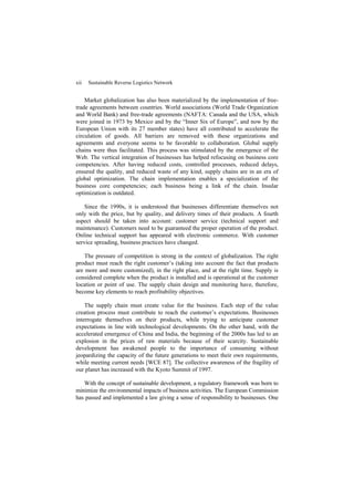 xii Sustainable Reverse Logistics Network
Market globalization has also been materialized by the implementation of free-
trade agreements between countries. World associations (World Trade Organization
and World Bank) and free-trade agreements (NAFTA: Canada and the USA, which
were joined in 1973 by Mexico and by the “Inner Six of Europe”, and now by the
European Union with its 27 member states) have all contributed to accelerate the
circulation of goods. All barriers are removed with these organizations and
agreements and everyone seems to be favorable to collaboration. Global supply
chains were thus facilitated. This process was stimulated by the emergence of the
Web. The vertical integration of businesses has helped refocusing on business core
competencies. After having reduced costs, controlled processes, reduced delays,
ensured the quality, and reduced waste of any kind, supply chains are in an era of
global optimization. The chain implementation enables a specialization of the
business core competencies; each business being a link of the chain. Insular
optimization is outdated.
Since the 1990s, it is understood that businesses differentiate themselves not
only with the price, but by quality, and delivery times of their products. A fourth
aspect should be taken into account: customer service (technical support and
maintenance). Customers need to be guaranteed the proper operation of the product.
Online technical support has appeared with electronic commerce. With customer
service spreading, business practices have changed.
The pressure of competition is strong in the context of globalization. The right
product must reach the right customer’s (taking into account the fact that products
are more and more customized), in the right place, and at the right time. Supply is
considered complete when the product is installed and is operational at the customer
location or point of use. The supply chain design and monitoring have, therefore,
become key elements to reach profitability objectives.
The supply chain must create value for the business. Each step of the value
creation process must contribute to reach the customer’s expectations. Businesses
interrogate themselves on their products, while trying to anticipate customer
expectations in line with technological developments. On the other hand, with the
accelerated emergence of China and India, the beginning of the 2000s has led to an
explosion in the prices of raw materials because of their scarcity. Sustainable
development has awakened people to the importance of consuming without
jeopardizing the capacity of the future generations to meet their own requirements,
while meeting current needs [WCE 87]. The collective awareness of the fragility of
our planet has increased with the Kyoto Summit of 1997.
With the concept of sustainable development, a regulatory framework was born to
minimize the environmental impacts of business activities. The European Commission
has passed and implemented a law giving a sense of responsibility to businesses. One
 