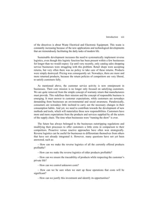 Introduction xiii
of the directives is about Waste Electrical and Electronic Equipment. This waste is
constantly increasing because of the new applications and technological developments
that are tremendously facilitating the daily tasks of modern life.
Sustainable development increases the need to systematically implement reverse
logistics, even though this logistic function has been present within a few businesses
for longer than we would expect. Up until very recently, only catalog sales shopping
service businesses were struggling with this problem. Retail shops were accepting
returns, but very often there was no policy to take care of these returns. Products
were simply destroyed. Pricing was consequently set. Nowadays, there are more and
more returned products, because the return policies of competitors are very liberal,
to satisfy customers fully.
As mentioned above, the customer service activity is now omnipresent in
businesses. Their core mission is no longer only focused on satisfying customers.
We are quite removed from the simple concept of warranty return that manufacturers
must provide. This redefines their mission and the concept of responsible business is
emerging. It must answer to customer expectations, while customers are nowadays
demanding from businesses an environmental and social awareness. Paradoxically,
consumers are nowadays little inclined to carry out the necessary changes in their
consumption habits. And yet, we need to contribute towards the development of new
methods and tools, which will materialize these new responsibilities. Customers have
more and more expectations from the products and services supplied by all the actors
of the supply chain. The time when businesses were “running the show” is over.
The future has always belonged to the businesses outstripping regulations and
modifying their processes to offer customers a little extra in comparison to their
competitors. Proactive versus reactive approaches have often won strategically.
Reverse logistics can be useful for businesses to differentiate themselves from others
that have not already integrated it. However, many questions have not yet been
answered, such as:
– How can we make the reverse logistics of all the currently offered products
profitable?
– How can we make the reverse logistics of older products profitable?
– How can we ensure the traceability of products while respecting the customer’s
private life?
– How can we control unknown costs?
– How can we be sure when we start up these operations that costs will be
significant?
– How can we justify this investment and identify its opportunities?
 