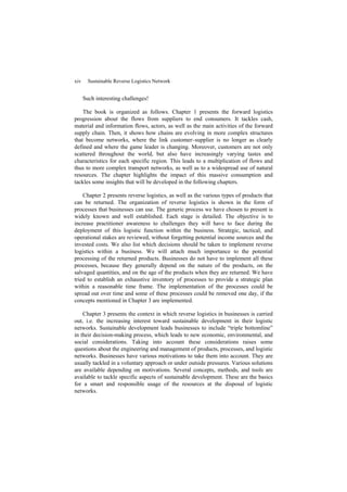 xiv Sustainable Reverse Logistics Network
Such interesting challenges!
The book is organized as follows. Chapter 1 presents the forward logistics
progression about the flows from suppliers to end consumers. It tackles cash,
material and information flows, actors, as well as the main activities of the forward
supply chain. Then, it shows how chains are evolving in more complex structures
that become networks, where the link customer–supplier is no longer as clearly
defined and where the game leader is changing. Moreover, customers are not only
scattered throughout the world, but also have increasingly varying tastes and
characteristics for each specific region. This leads to a multiplication of flows and
thus to more complex transport networks, as well as to a widespread use of natural
resources. The chapter highlights the impact of this massive consumption and
tackles some insights that will be developed in the following chapters.
Chapter 2 presents reverse logistics, as well as the various types of products that
can be returned. The organization of reverse logistics is shown in the form of
processes that businesses can use. The generic process we have chosen to present is
widely known and well established. Each stage is detailed. The objective is to
increase practitioner awareness to challenges they will have to face during the
deployment of this logistic function within the business. Strategic, tactical, and
operational stakes are reviewed, without forgetting potential income sources and the
invested costs. We also list which decisions should be taken to implement reverse
logistics within a business. We will attach much importance to the potential
processing of the returned products. Businesses do not have to implement all these
processes, because they generally depend on the nature of the products, on the
salvaged quantities, and on the age of the products when they are returned. We have
tried to establish an exhaustive inventory of processes to provide a strategic plan
within a reasonable time frame. The implementation of the processes could be
spread out over time and some of these processes could be removed one day, if the
concepts mentioned in Chapter 3 are implemented.
Chapter 3 presents the context in which reverse logistics in businesses is carried
out, i.e. the increasing interest toward sustainable development in their logistic
networks. Sustainable development leads businesses to include “triple bottomline”
in their decision-making process, which leads to new economic, environmental, and
social considerations. Taking into account these considerations raises some
questions about the engineering and management of products, processes, and logistic
networks. Businesses have various motivations to take them into account. They are
usually tackled in a voluntary approach or under outside pressures. Various solutions
are available depending on motivations. Several concepts, methods, and tools are
available to tackle specific aspects of sustainable development. These are the basics
for a smart and responsible usage of the resources at the disposal of logistic
networks.
 