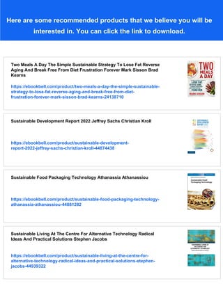Here are some recommended products that we believe you will be
interested in. You can click the link to download.
Two Meals A Day The Simple Sustainable Strategy To Lose Fat Reverse
Aging And Break Free From Diet Frustration Forever Mark Sisson Brad
Kearns
https://ebookbell.com/product/two-meals-a-day-the-simple-sustainable-
strategy-to-lose-fat-reverse-aging-and-break-free-from-diet-
frustration-forever-mark-sisson-brad-kearns-24138710
Sustainable Development Report 2022 Jeffrey Sachs Christian Kroll
https://ebookbell.com/product/sustainable-development-
report-2022-jeffrey-sachs-christian-kroll-44874438
Sustainable Food Packaging Technology Athanassia Athanassiou
https://ebookbell.com/product/sustainable-food-packaging-technology-
athanassia-athanassiou-44881282
Sustainable Living At The Centre For Alternative Technology Radical
Ideas And Practical Solutions Stephen Jacobs
https://ebookbell.com/product/sustainable-living-at-the-centre-for-
alternative-technology-radical-ideas-and-practical-solutions-stephen-
jacobs-44939322
 