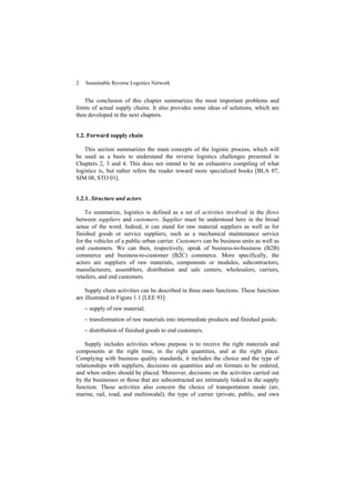 2 Sustainable Reverse Logistics Network
The conclusion of this chapter summarizes the most important problems and
limits of actual supply chains. It also provides some ideas of solutions, which are
then developed in the next chapters.
1.2. Forward supply chain
This section summarizes the main concepts of the logistic process, which will
be used as a basis to understand the reverse logistics challenges presented in
Chapters 2, 3 and 4. This does not intend to be an exhaustive compiling of what
logistics is, but rather refers the reader toward more specialized books [BLA 07,
SIM 08, STO 01].
1.2.1. Structure and actors
To summarize, logistics is defined as a set of activities involved in the flows
between suppliers and customers. Supplier must be understood here in the broad
sense of the word. Indeed, it can stand for raw material suppliers as well as for
finished goods or service suppliers, such as a mechanical maintenance service
for the vehicles of a public urban carrier. Customers can be business units as well as
end customers. We can then, respectively, speak of business-to-business (B2B)
commerce and business-to-customer (B2C) commerce. More specifically, the
actors are suppliers of raw materials, components or modules, subcontractors,
manufacturers, assemblers, distribution and sale centers, wholesalers, carriers,
retailers, and end customers.
Supply chain activities can be described in three main functions. These functions
are illustrated in Figure 1.1 [LEE 93]:
− supply of raw material;
− transformation of raw materials into intermediate products and finished goods;
− distribution of finished goods to end customers.
Supply includes activities whose purpose is to receive the right materials and
components at the right time, in the right quantities, and at the right place.
Complying with business quality standards, it includes the choice and the type of
relationships with suppliers, decisions on quantities and on formats to be ordered,
and when orders should be placed. Moreover, decisions on the activities carried out
by the businesses or those that are subcontracted are intimately linked to the supply
function. These activities also concern the choice of transportation mode (air,
marine, rail, road, and multimodal), the type of carrier (private, public, and own
 