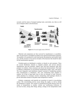 Logistics Challenges 3
account), and the means of transport (pickup truck, semi-trailer, etc.) that we will
use to transport orders to the businesses.
Figure 1.1. Forward supply chain [CHO 07]
Materials and components are then received by manufacturers or assemblers.
They are processed or assembled according to the required transformation operation.
The quantity to be produced for each time period, the production and transfer batch
size, and the resources to be used are all parts of the decisions that should be taken
for the transformation operation.
Finished goods are distributed to retailers or directly to end customers. There
are several distribution channels to dispatch products and services between
manufacturers and end customers. Indeed, more and more businesses offer their
products via websites, where consumers can choose the desired products. This leads
to different combinations of conventional transportation modes, types, and means.
The most frequently used distribution channel consisted of transporting products
from manufacturers to distributors, who were transporting these products to
retailers; all of that in large batch sizes to favor an economy of scale. However,
online purchases by consumers involves transporting small packages directly to
private individuals instead of full pallet loads transported to retailers.
Products, components, and materials are sometimes in transit in cross-docking
centers. The cross-docking activity occurs during the supply, as well as during
the distribution of goods. This consists of transferring the goods directly from one
means of transportation to another, without any warehousing in-between. It
can also be done, among other things, during a change in the transportation mode
 