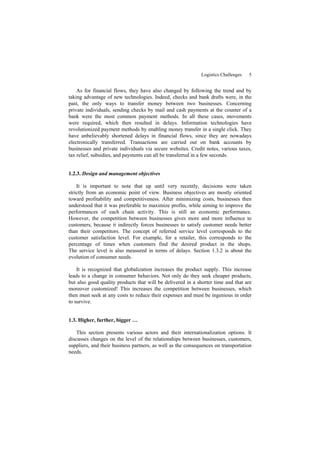 Logistics Challenges 5
As for financial flows, they have also changed by following the trend and by
taking advantage of new technologies. Indeed, checks and bank drafts were, in the
past, the only ways to transfer money between two businesses. Concerning
private individuals, sending checks by mail and cash payments at the counter of a
bank were the most common payment methods. In all these cases, movements
were required, which then resulted in delays. Information technologies have
revolutionized payment methods by enabling money transfer in a single click. They
have unbelievably shortened delays in financial flows, since they are nowadays
electronically transferred. Transactions are carried out on bank accounts by
businesses and private individuals via secure websites. Credit notes, various taxes,
tax relief, subsidies, and payments can all be transferred in a few seconds.
1.2.3. Design and management objectives
It is important to note that up until very recently, decisions were taken
strictly from an economic point of view. Business objectives are mostly oriented
toward profitability and competitiveness. After minimizing costs, businesses then
understood that it was preferable to maximize profits, while aiming to improve the
performances of each chain activity. This is still an economic performance.
However, the competition between businesses gives more and more influence to
customers, because it indirectly forces businesses to satisfy customer needs better
than their competitors. The concept of referred service level corresponds to the
customer satisfaction level. For example, for a retailer, this corresponds to the
percentage of times when customers find the desired product in the shops.
The service level is also measured in terms of delays. Section 1.3.2 is about the
evolution of consumer needs.
It is recognized that globalization increases the product supply. This increase
leads to a change in consumer behaviors. Not only do they seek cheaper products,
but also good quality products that will be delivered in a shorter time and that are
moreover customized! This increases the competition between businesses, which
then must seek at any costs to reduce their expenses and must be ingenious in order
to survive.
1.3. Higher, further, bigger …
This section presents various actors and their internationalization options. It
discusses changes on the level of the relationships between businesses, customers,
suppliers, and their business partners, as well as the consequences on transportation
needs.
 
