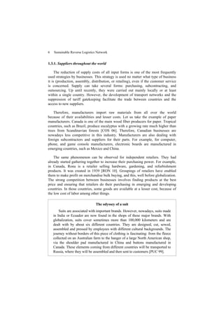 6 Sustainable Reverse Logistics Network
1.3.1. Suppliers throughout the world
The reduction of supply costs of all input forms is one of the most frequently
used strategies by businesses. This strategy is used no matter what type of business
it is (production, assembly, distribution, or retailing), even if the customer service
is concerned. Supply can take several forms: purchasing, subcontracting, and
outsourcing. Up until recently, they were carried out mainly locally or at least
within a single country. However, the development of transport networks and the
suppression of tariff gatekeeping facilitate the trade between countries and the
access to new suppliers.
Therefore, manufacturers import raw materials from all over the world
because of their availabilities and lesser costs. Let us take the example of paper
manufacturers. Canada is one of the main wood fiber producers for paper. Tropical
countries, such as Brazil, produce eucalyptus with a growing rate much higher than
trees from Scandinavian forests [COS 06]. Therefore, Canadian businesses are
nowadays less competitive in this industry. Manufacturers are also dealing with
foreign subcontractors and suppliers for their parts. For example, for computer,
phone, and game console manufacturers, electronic boards are manufactured in
emerging countries, such as Mexico and China.
The same phenomenon can be observed for independent retailers. They had
already started gathering together to increase their purchasing power. For example,
in Canada, Rona is a retailer selling hardware, gardening, and refurbishment
products. It was created in 1939 [RON 10]. Groupings of retailers have enabled
them to make profit on merchandise bulk buying, and this, well before globalization.
The strong competition between businesses involves finding products at the best
price and ensuring that retailers do their purchasing in emerging and developing
countries. In those countries, some goods are available at a lesser cost, because of
the low cost of labor among other things.
The odyssey of a suit
Suits are associated with important brands. However, nowadays, suits made
in India or Ecuador are now found in the shops of these major brands. With
globalization, suits cover sometimes more than 100,000 kilometers and are
dealt with by about six different countries. They are designed, cut, sewed,
assembled and pressed by employees with different cultural backgrounds. The
journey without borders of this piece of clothing is fascinating: from the fleece
collected on an Australian farm to the hanger of a large North American shop,
via the shoulder pad manufactured in China and buttons manufactured in
Canada. These elements coming from different countries will be transported to
Russia, where they will be assembled and then sent to customers [PUC 99].
 