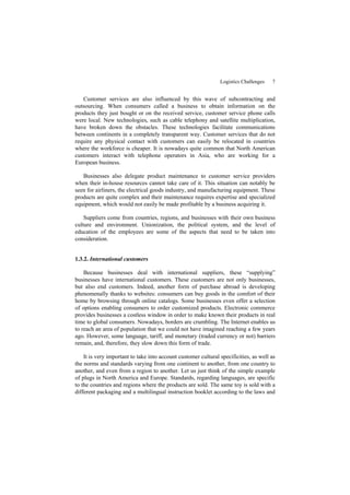Logistics Challenges 7
Customer services are also influenced by this wave of subcontracting and
outsourcing. When consumers called a business to obtain information on the
products they just bought or on the received service, customer service phone calls
were local. New technologies, such as cable telephony and satellite multiplication,
have broken down the obstacles. These technologies facilitate communications
between continents in a completely transparent way. Customer services that do not
require any physical contact with customers can easily be relocated in countries
where the workforce is cheaper. It is nowadays quite common that North American
customers interact with telephone operators in Asia, who are working for a
European business.
Businesses also delegate product maintenance to customer service providers
when their in-house resources cannot take care of it. This situation can notably be
seen for airliners, the electrical goods industry, and manufacturing equipment. These
products are quite complex and their maintenance requires expertise and specialized
equipment, which would not easily be made profitable by a business acquiring it.
Suppliers come from countries, regions, and businesses with their own business
culture and environment. Unionization, the political system, and the level of
education of the employees are some of the aspects that need to be taken into
consideration.
1.3.2. International customers
Because businesses deal with international suppliers, these “supplying”
businesses have international customers. These customers are not only businesses,
but also end customers. Indeed, another form of purchase abroad is developing
phenomenally thanks to websites: consumers can buy goods in the comfort of their
home by browsing through online catalogs. Some businesses even offer a selection
of options enabling consumers to order customized products. Electronic commerce
provides businesses a costless window in order to make known their products in real
time to global consumers. Nowadays, borders are crumbling. The Internet enables us
to reach an area of population that we could not have imagined reaching a few years
ago. However, some language, tariff, and monetary (traded currency or not) barriers
remain, and, therefore, they slow down this form of trade.
It is very important to take into account customer cultural specificities, as well as
the norms and standards varying from one continent to another, from one country to
another, and even from a region to another. Let us just think of the simple example
of plugs in North America and Europe. Standards, regarding languages, are specific
to the countries and regions where the products are sold. The same toy is sold with a
different packaging and a multilingual instruction booklet according to the laws and
 