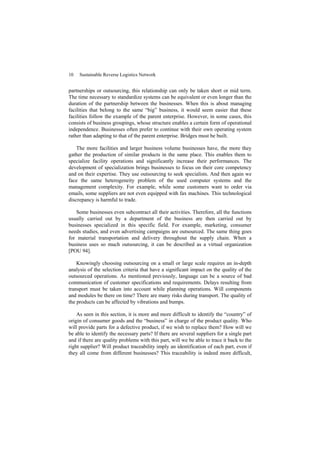 10 Sustainable Reverse Logistics Network
partnerships or outsourcing, this relationship can only be taken short or mid term.
The time necessary to standardize systems can be equivalent or even longer than the
duration of the partnership between the businesses. When this is about managing
facilities that belong to the same “big” business, it would seem easier that these
facilities follow the example of the parent enterprise. However, in some cases, this
consists of business groupings, whose structure enables a certain form of operational
independence. Businesses often prefer to continue with their own operating system
rather than adapting to that of the parent enterprise. Bridges must be built.
The more facilities and larger business volume businesses have, the more they
gather the production of similar products in the same place. This enables them to
specialize facility operations and significantly increase their performances. The
development of specialization brings businesses to focus on their core competency
and on their expertise. They use outsourcing to seek specialists. And then again we
face the same heterogeneity problem of the used computer systems and the
management complexity. For example, while some customers want to order via
emails, some suppliers are not even equipped with fax machines. This technological
discrepancy is harmful to trade.
Some businesses even subcontract all their activities. Therefore, all the functions
usually carried out by a department of the business are then carried out by
businesses specialized in this specific field. For example, marketing, consumer
needs studies, and even advertising campaigns are outsourced. The same thing goes
for material transportation and delivery throughout the supply chain. When a
business uses so much outsourcing, it can be described as a virtual organization
[POU 94].
Knowingly choosing outsourcing on a small or large scale requires an in-depth
analysis of the selection criteria that have a significant impact on the quality of the
outsourced operations. As mentioned previously, language can be a source of bad
communication of customer specifications and requirements. Delays resulting from
transport must be taken into account while planning operations. Will components
and modules be there on time? There are many risks during transport. The quality of
the products can be affected by vibrations and bumps.
As seen in this section, it is more and more difficult to identify the “country” of
origin of consumer goods and the “business” in charge of the product quality. Who
will provide parts for a defective product, if we wish to replace them? How will we
be able to identify the necessary parts? If there are several suppliers for a single part
and if there are quality problems with this part, will we be able to trace it back to the
right supplier? Will product traceability imply an identification of each part, even if
they all come from different businesses? This traceability is indeed more difficult,
 