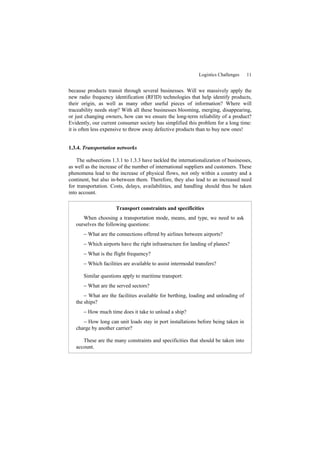 Logistics Challenges 11
because products transit through several businesses. Will we massively apply the
new radio frequency identification (RFID) technologies that help identify products,
their origin, as well as many other useful pieces of information? Where will
traceability needs stop? With all these businesses blooming, merging, disappearing,
or just changing owners, how can we ensure the long-term reliability of a product?
Evidently, our current consumer society has simplified this problem for a long time:
it is often less expensive to throw away defective products than to buy new ones!
1.3.4. Transportation networks
The subsections 1.3.1 to 1.3.3 have tackled the internationalization of businesses,
as well as the increase of the number of international suppliers and customers. These
phenomena lead to the increase of physical flows, not only within a country and a
continent, but also in-between them. Therefore, they also lead to an increased need
for transportation. Costs, delays, availabilities, and handling should thus be taken
into account.
Transport constraints and specificities
When choosing a transportation mode, means, and type, we need to ask
ourselves the following questions:
− What are the connections offered by airlines between airports?
− Which airports have the right infrastructure for landing of planes?
− What is the flight frequency?
− Which facilities are available to assist intermodal transfers?
Similar questions apply to maritime transport:
− What are the served sectors?
− What are the facilities available for berthing, loading and unloading of
the ships?
− How much time does it take to unload a ship?
− How long can unit loads stay in port installations before being taken in
charge by another carrier?
These are the many constraints and specificities that should be taken into
account.
 