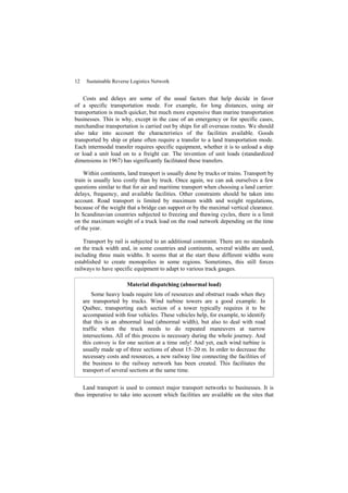 12 Sustainable Reverse Logistics Network
Costs and delays are some of the usual factors that help decide in favor
of a specific transportation mode. For example, for long distances, using air
transportation is much quicker, but much more expensive than marine transportation
businesses. This is why, except in the case of an emergency or for specific cases,
merchandise transportation is carried out by ships for all overseas routes. We should
also take into account the characteristics of the facilities available. Goods
transported by ship or plane often require a transfer to a land transportation mode.
Each intermodal transfer requires specific equipment, whether it is to unload a ship
or load a unit load on to a freight car. The invention of unit loads (standardized
dimensions in 1967) has significantly facilitated these transfers.
Within continents, land transport is usually done by trucks or trains. Transport by
train is usually less costly than by truck. Once again, we can ask ourselves a few
questions similar to that for air and maritime transport when choosing a land carrier:
delays, frequency, and available facilities. Other constraints should be taken into
account. Road transport is limited by maximum width and weight regulations,
because of the weight that a bridge can support or by the maximal vertical clearance.
In Scandinavian countries subjected to freezing and thawing cycles, there is a limit
on the maximum weight of a truck load on the road network depending on the time
of the year.
Transport by rail is subjected to an additional constraint. There are no standards
on the track width and, in some countries and continents, several widths are used,
including three main widths. It seems that at the start these different widths were
established to create monopolies in some regions. Sometimes, this still forces
railways to have specific equipment to adapt to various track gauges.
Material dispatching (abnormal load)
Some heavy loads require lots of resources and obstruct roads when they
are transported by trucks. Wind turbine towers are a good example. In
Québec, transporting each section of a tower typically requires it to be
accompanied with four vehicles. These vehicles help, for example, to identify
that this is an abnormal load (abnormal width), but also to deal with road
traffic when the truck needs to do repeated maneuvers at narrow
intersections. All of this process is necessary during the whole journey. And
this convoy is for one section at a time only! And yet, each wind turbine is
usually made up of three sections of about 15–20 m. In order to decrease the
necessary costs and resources, a new railway line connecting the facilities of
the business to the railway network has been created. This facilitates the
transport of several sections at the same time.
Land transport is used to connect major transport networks to businesses. It is
thus imperative to take into account which facilities are available on the sites that
 