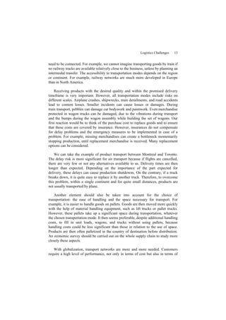 Logistics Challenges 13
need to be connected. For example, we cannot imagine transporting goods by train if
no railway tracks are available relatively close to the business, unless by planning an
intermodal transfer. The accessibility to transportation modes depends on the region
or continent. For example, railway networks are much more developed in Europe
than in North America.
Receiving products with the desired quality and within the promised delivery
timeframe is very important. However, all transportation modes include risks on
different scales. Airplane crashes, shipwrecks, train derailments, and road accidents
lead to content losses. Smaller incidents can cause losses or damages. During
train transport, pebbles can damage car bodywork and paintwork. Even merchandise
protected in wagon trucks can be damaged, due to the vibrations during transport
and the bumps during the wagon assembly while building the set of wagons. Our
first reaction would be to think of the purchase cost to replace goods and to ensure
that these costs are covered by insurance. However, insurances do not compensate
for delay problems and the emergency measures to be implemented in case of a
problem. For example, missing merchandises can create a bottleneck momentarily
stopping production, until replacement merchandise is received. Many replacement
options can be considered.
We can take the example of product transport between Montreal and Toronto.
The delay risk is more significant for air transport because if flights are cancelled,
there are very few or not any alternatives available to us. Delivery times are then
longer than expected. Depending on the importance of the part expected for
delivery, these delays can cause production shutdowns. On the contrary, if a truck
breaks down, it is quite easy to replace it by another truck. Therefore, to overcome
this problem, within a single continent and for quite small distances, products are
not usually transported by plane.
Another element should also be taken into account for the choice of
transportation: the ease of handling and the space necessary for transport. For
example, it is easier to handle goods on pallets. Goods are then moved more quickly
with the help of material handling equipment, such as lift trucks or pallet trucks.
However, these pallets take up a significant space during transportation, whatever
the chosen transportation mode. It then seems preferable, despite additional handling
costs, to fill in unit loads, wagons, and trucks without using pallets, because
handling costs could be less significant than those in relation to the use of space.
Products are then often palletized in the country of destination before distribution.
An economic survey should be carried out on the whole supply chain to study more
closely these aspects.
With globalization, transport networks are more and more needed. Customers
require a high level of performance, not only in terms of cost but also in terms of
 