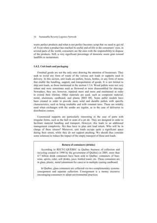 16 Sustainable Reverse Logistics Network
wants perfect products and what is not perfect becomes scrap that we need to get rid
of. Even when a product has reached its useful end-of-life in the consumers’ eyes, in
several parts of the world, consumers are the ones with the responsibility to dispose
of the products. Still, a very significant percentage of domestic waste goes toward
landfills or incinerators.
1.4.2. Unit loads and packaging
Finished goods are not the only ones drawing the attention of businesses. They
seek to avoid any form of waste of the various unit loads or supports used in
delivery. In this section, unit loads are pallets, boxes, bottles, or any form of items
that enable the handling, support, and transportation of goods. It is not limited to
ship unit loads, as those mentioned in the section 1.3.4. Wood pallets were not very
robust and were sometimes used as firewood or were disassembled for shavings.
Nowadays, they are, however, repaired more and more and maintained in order
to extend their lifetime. Other materials are used, such as composite material,
metal, aluminum, cardboard, and plastic [RIO 08]. Some pallet models have
been created in order to provide more solid and durable pallets with specific
characteristics, such as being washable and with constant tares. These are notably
used when exchanges with the sender are regular, as in the case of deliveries to
distribution centers.
Customized supports are particularly interesting in the case of parts with
irregular forms, such as the hull or seats of a jet ski. They are designed in order to
facilitate material handling and transport. However, this leads to an additional
management complexity. We thus have to plan unit load return. Who will be in
charge of these returns? Moreover, unit loads occupy quite a significant space
during their return, while they do not support anything. We should thus consider
some solutions to reduce the impact of the empty transport of these unit loads.
Return of containers (drinks)
According to RECYC-QUÉBEC (a Québec business of collection and
recycling created in 1990 by the government of Québec) in 2005, more than
4.7 billion drink containers have been sold to Québec: containers of beer,
wine, spirits, cider, soft drinks, juice, bottled water, etc. These containers are
in glass, plastic, metal (aluminum for cans) or in multiple coating cardboard.
In Québec, glass containers are collected via two complementary systems:
consignment and separate collection. Consignment is a money incentive
encouraging consumers to adopt environmental practices.
 