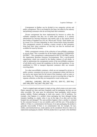 Logistics Challenges 17
Consignment in Québec can be divided in two categories: private and
public consignment. This is not funded by the State, but rather by the industry
and polluting consumers who do not bring back their containers.
Private consignment has been implemented by brewers to collect the
refillable containers that they use to bottle their products. It is entirely
administered by brewing businesses and mainly aims at the typical brown
beer bottles of standard size (341 ml, 500 ml and 750 ml). These bottles can
be reused 10 to 20 times depending on their format before being discarded.
This consignment consists of creating a money reward so that consumers
bring back their intact containers, so that they can then be sterilized and
available for reuse by brewers.
Public consignment consists of the collection of non-refillable containers
to recycle them. This is possible for all the bottles identified “CONSIGNÉE
QUÉBEC”. This consignment is administrated by RECYC-QUÉBEC and by
the organization Boissons Gazeuses Environnement. This a not-for-profit
organization, which was created by the Québec industry of soft drinks, in
order to administrate the consignment system of the non-refillable containers
of soft drinks and to ensure the compliance to the law and regulations. It was
established in 1984 to transport deposited containers after use towards
recycling plants.
For other non-refillable containers, which are not managed by private or
public systems, consumers do not give any consignment money and thus do
not receive any money back for the return of the containers, such as water or
juice bottles, etc. These empty containers are put in recycling bins or bags for
separate collection, so that they are transported to waste sorting units.
[ABQ 08a], [ABQ 08b], [REC 04], [REC 05], [REC 07], [REC 08a],
[REC 08b], [REC 10a], [REC 10b], [REC 10c].
Food is wrapped again and again in single serving, which creates even more waste.
Plastic materials are more and more frequently used for packaging, but they are not
often recyclable. The same goes for polystyrene foam packaging, which ensures
product stability. Product packaging in stock also causes a lot of problems. For
example, what happens to a product whose packaging has been damaged during
transport, handling, or, simply, when it was on the edge of an alley and was then
bumped into and damaged? The same problem happens when a product is returned
by the consumer because it was not suitable, and is still like new. If the product is
edible or if there is a contamination risk because of an open packaging, the product is
generally irrecoverable. If there is no contamination risk, for example, for toys,
clothes, and electrical devices, resale options can be considered. However, there is no
replacement packaging by retailers. Will the product have to go back to the distributor
 