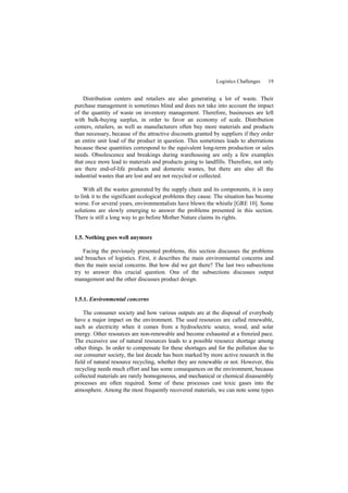 Logistics Challenges 19
Distribution centers and retailers are also generating a lot of waste. Their
purchase management is sometimes blind and does not take into account the impact
of the quantity of waste on inventory management. Therefore, businesses are left
with bulk-buying surplus, in order to favor an economy of scale. Distribution
centers, retailers, as well as manufacturers often buy more materials and products
than necessary, because of the attractive discounts granted by suppliers if they order
an entire unit load of the product in question. This sometimes leads to aberrations
because these quantities correspond to the equivalent long-term production or sales
needs. Obsolescence and breakings during warehousing are only a few examples
that once more lead to materials and products going to landfills. Therefore, not only
are there end-of-life products and domestic wastes, but there are also all the
industrial wastes that are lost and are not recycled or collected.
With all the wastes generated by the supply chain and its components, it is easy
to link it to the significant ecological problems they cause. The situation has become
worse. For several years, environmentalists have blown the whistle [GRE 10]. Some
solutions are slowly emerging to answer the problems presented in this section.
There is still a long way to go before Mother Nature claims its rights.
1.5. Nothing goes well anymore
Facing the previously presented problems, this section discusses the problems
and breaches of logistics. First, it describes the main environmental concerns and
then the main social concerns. But how did we get there? The last two subsections
try to answer this crucial question. One of the subsections discusses output
management and the other discusses product design.
1.5.1. Environmental concerns
The consumer society and how various outputs are at the disposal of everybody
have a major impact on the environment. The used resources are called renewable,
such as electricity when it comes from a hydroelectric source, wood, and solar
energy. Other resources are non-renewable and become exhausted at a frenzied pace.
The excessive use of natural resources leads to a possible resource shortage among
other things. In order to compensate for these shortages and for the pollution due to
our consumer society, the last decade has been marked by more active research in the
field of natural resource recycling, whether they are renewable or not. However, this
recycling needs much effort and has some consequences on the environment, because
collected materials are rarely homogeneous, and mechanical or chemical disassembly
processes are often required. Some of these processes cast toxic gases into the
atmosphere. Among the most frequently recovered materials, we can note some types
 