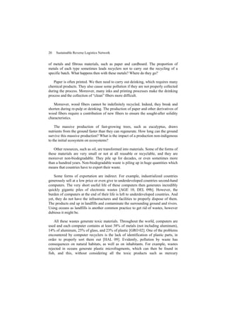 20 Sustainable Reverse Logistics Network
of metals and fibrous materials, such as paper and cardboard. The proportion of
metals of each type sometimes leads recyclers not to carry out the recycling of a
specific batch. What happens then with these metals? Where do they go?
Paper is often printed. We then need to carry out deinking, which requires many
chemical products. They also cause some pollution if they are not properly collected
during the process. Moreover, many inks and printing processes make the deinking
process and the collection of “clean” fibers more difficult.
Moreover, wood fibers cannot be indefinitely recycled. Indeed, they break and
shorten during re-pulp or deinking. The production of paper and other derivatives of
wood fibers require a contribution of new fibers to ensure the sought-after solidity
characteristics.
The massive production of fast-growing trees, such as eucalyptus, draws
nutrients from the ground faster than they can regenerate. How long can the ground
survive this massive production? What is the impact of a production non-indigenous
to the initial ecosystem on ecosystems?
Other resources, such as oil, are transformed into materials. Some of the forms of
these materials are very small or not at all reusable or recyclable, and they are
moreover non-biodegradable. They pile up for decades, or even sometimes more
than a hundred years. Non-biodegradable waste is piling up in huge quantities which
means that countries have to export their waste.
Some forms of exportation are indirect. For example, industrialized countries
generously sell at a low price or even give to underdeveloped countries second-hand
computers. The very short useful life of these computers then generates incredibly
quickly gigantic piles of electronic wastes [AGE 10, DEL 09b]. However, the
burden of computers at the end of their life is left to underdeveloped countries. And
yet, they do not have the infrastructures and facilities to properly dispose of them.
The products end up in landfills and contaminate the surrounding ground and rivers.
Using oceans as landfills is another common practice to get rid of wastes, however
dubious it might be.
All these wastes generate toxic materials. Throughout the world, computers are
used and each computer contains at least 38% of metals (not including aluminum),
14% of aluminum, 25% of glass, and 23% of plastic [GRO 02]. One of the problems
encountered by computer recyclers is the lack of identification of plastic parts, in
order to properly sort them out [HAL 09]. Evidently, pollution by waste has
consequences on natural habitats, as well as on inhabitants. For example, wastes
rejected in oceans generate plastic microfragments, which can then be found in
fish, and this, without considering all the toxic products such as mercury
 