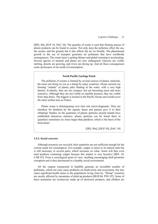 Logistics Challenges 21
[DEL 09a, DUP 10, SAC 10]. The quantity of waste is such that floating masses of
plastic products can be found in oceans. Not only does the pollution affect the sea,
the oceans, and the ground, but it also affects the air we breathe. The phenomenal
growth in the use of transport generates air pollutants that have worldwide
consequences. The ozone layer is getting thinner and global warming is accelerating.
Several species of animals and plants are now endangered. Glaciers are visibly
melting, deserts are growing, and rivers are drying up. And all these consequences
come up because of our mode of consumption.
North Pacific Garbage Patch
The pollution of oceans is formed by several sources of plastic materials,
the main one being its use as a dump by many countries. Ocean currents are
forming “islands” of plastic piles floating in the water, with a very high
density. Evidently, they are not compact, but are becoming more and more
extensive. Although they are not visible on satellite pictures, they are visible
from ship decks. The biggest is located in the Pacific Ocean and would cover
the same surface area as France.
Plastic waste is disintegrating over time into micro-fragments. They are
mistaken for plankton by the aquatic fauna and parents give it to their
offspring! Studies on the quantities of plastic particles around islands have
established disastrous statistics: plastic particles can be found there in
quantities sometimes six times larger than plankton, which is the basis of the
food chain!
[DEL 09a], [DUP 10], [SAC 10]
1.5.2. Social concerns
Although resources are recycled, their quantities are not sufficient enough for the
current needs for consumption. For example, copper is rarest in its natural state but
is still necessary in several parts, which increases its value. Some will thus even
steal products containing copper because this market is very lucrative [BEL 10,
CAR 07]. From a sociological point of view, anything encouraging theft promotes
corruption and is thus detrimental to a healthy social environment.
All the outputs transported in landfills generate an incredible number of
pollutants, which not only cause problems on biodiversity and ecosystems, but also
cause significant health issues to the populations living close by. “Dump” countries
are mostly affected by mountains of piled up products [BUR 06, PNU 07]. Some of
these mountains are exclusively made up of electronic products, and children are
 