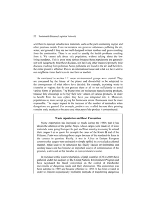 22 Sustainable Reverse Logistics Network
sent there to recover valuable raw materials, such as the parts containing copper and
other precious metals. Even incinerators can generate substances polluting the air,
water, and ground if they are not well designed to treat residues and gazes resulting
from the combustion. There is no need to specify the health problems resulting
from it. We cannot talk about sick population, without talking about the low
living standards. This is even more serious because these populations are generally
not well equipped to treat these diseases, nor have any other means to properly treat
diseases resulting from pollution. Some pollutants are found in the air, and therefore,
the entire planet is affected. This is an international issue and what we have sent to
our neighbors comes back to us in one form or another.
As mentioned in section 1.1, some environmental groups were created. They
are concerned by the future of the planet and dissatisfied to be subjected to
the consequences of what others have decided: for example, exporting waste to
countries or regions that do not process them at all or not sufficiently to avoid
various forms of pollution. The blame rests on businesses manufacturing products,
because they encourage us to buy their new version of various products, in order
to benefit from the new option they have just integrated into it. Moreover,
populations no more accept paying for businesses errors. Businesses must be more
responsible. The major impact is the increase of the number of reminders when
derogations are granted. For example, products are recalled because their painting
contains toxic products or because any other part of the product is contaminated.
Waste exportation and Basel Convention
Waste exportation has increased so much during the 1980s that it has
drawn the attention of the public. Ships, whose cargos were made up of toxic
materials, were going from port to port and from country to country to unload
their cargos. Let us quote for example the cases of the Katrin B and of the
Pelicano. Ports were refusing these cargos because of the standards in force in
the country in question. Finally, it was in Africa or Eastern European
countries that cargos were unloaded or simply spilled in a so-called accidental
manner. What used to be unnoticed has finally caused environmental and
sanitary issues and has become an important source of contamination of the
grounds, waters and air for decades or even centuries to come.
In response to this waste exportation, several countries (170 in 2010) have
gathered under the auspices of the United Nations Environment Program and
have negotiated the Basel Convention on the control of transborder
movements of dangerous waste and their elimination. This convention was
been adopted in 1989 and became effective in 1992. It has been created in
order to prevent economically profitable methods of transferring dangerous
 