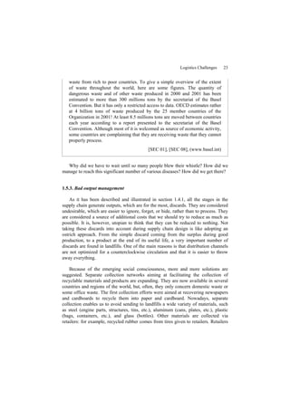 Logistics Challenges 23
waste from rich to poor countries. To give a simple overview of the extent
of waste throughout the world, here are some figures. The quantity of
dangerous waste and of other waste produced in 2000 and 2001 has been
estimated to more than 300 millions tons by the secretariat of the Basel
Convention. But it has only a restricted access to data. OECD estimates rather
at 4 billion tons of waste produced by the 25 member countries of the
Organization in 2001! At least 8.5 millions tons are moved between countries
each year according to a report presented to the secretariat of the Basel
Convention. Although most of it is welcomed as source of economic activity,
some countries are complaining that they are receiving waste that they cannot
properly process.
[SEC 01], [SEC 08], (www.basel.int)
Why did we have to wait until so many people blew their whistle? How did we
manage to reach this significant number of various diseases? How did we get there?
1.5.3. Bad output management
As it has been described and illustrated in section 1.4.1, all the stages in the
supply chain generate outputs, which are for the most, discards. They are considered
undesirable, which are easier to ignore, forget, or hide, rather than to process. They
are considered a source of additional costs that we should try to reduce as much as
possible. It is, however, utopian to think that they can be reduced to nothing. Not
taking these discards into account during supply chain design is like adopting an
ostrich approach. From the simple discard coming from the surplus during good
production, to a product at the end of its useful life, a very important number of
discards are found in landfills. One of the main reasons is that distribution channels
are not optimized for a counterclockwise circulation and that it is easier to throw
away everything.
Because of the emerging social consciousness, more and more solutions are
suggested. Separate collection networks aiming at facilitating the collection of
recyclable materials and products are expanding. They are now available in several
countries and regions of the world, but, often, they only concern domestic waste or
some office waste. The first collection efforts were aimed at recovering newspapers
and cardboards to recycle them into paper and cardboard. Nowadays, separate
collection enables us to avoid sending to landfills a wide variety of materials, such
as steel (engine parts, structures, tins, etc.), aluminum (cans, plates, etc.), plastic
(bags, containers, etc.), and glass (bottles). Other materials are collected via
retailers: for example, recycled rubber comes from tires given to retailers. Retailers
 
