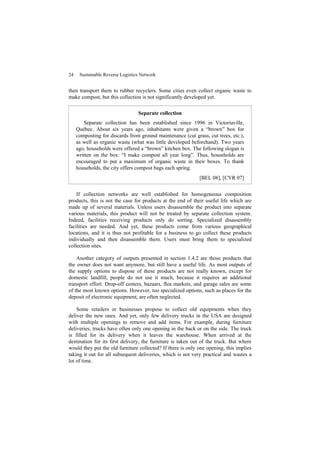 24 Sustainable Reverse Logistics Network
then transport them to rubber recyclers. Some cities even collect organic waste to
make compost, but this collection is not significantly developed yet.
Separate collection
Separate collection has been established since 1996 in Victoriaville,
Québec. About six years ago, inhabitants were given a “brown” box for
composting for discards from ground maintenance (cut grass, cut trees, etc.),
as well as organic waste (what was little developed beforehand). Two years
ago, households were offered a “brown” kitchen box. The following slogan is
written on the box: “I make compost all year long”. Thus, households are
encouraged to put a maximum of organic waste in their boxes. To thank
households, the city offers compost bags each spring.
[BEL 08], [CYR 07]
If collection networks are well established for homogeneous composition
products, this is not the case for products at the end of their useful life which are
made up of several materials. Unless users disassemble the product into separate
various materials, this product will not be treated by separate collection system.
Indeed, facilities receiving products only do sorting. Specialized disassembly
facilities are needed. And yet, these products come from various geographical
locations, and it is thus not profitable for a business to go collect these products
individually and then disassemble them. Users must bring them to specialized
collection sites.
Another category of outputs presented in section 1.4.2 are those products that
the owner does not want anymore, but still have a useful life. As most outputs of
the supply options to dispose of these products are not really known, except for
domestic landfill, people do not use it much, because it requires an additional
transport effort. Drop-off centers, bazaars, flea markets, and garage sales are some
of the most known options. However, too specialized options, such as places for the
deposit of electronic equipment, are often neglected.
Some retailers or businesses propose to collect old equipments when they
deliver the new ones. And yet, only few delivery trucks in the USA are designed
with multiple openings to remove and add items. For example, during furniture
deliveries, trucks have often only one opening in the back or on the side. The truck
is filled for its delivery when it leaves the warehouse. When arrived at the
destination for its first delivery, the furniture is taken out of the truck. But where
would they put the old furniture collected? If there is only one opening, this implies
taking it out for all subsequent deliveries, which is not very practical and wastes a
lot of time.
 