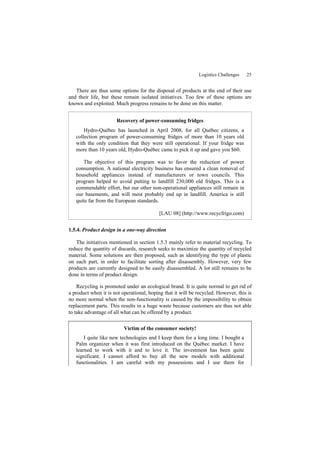 Logistics Challenges 25
There are thus some options for the disposal of products at the end of their use
and their life, but these remain isolated initiatives. Too few of these options are
known and exploited. Much progress remains to be done on this matter.
Recovery of power-consuming fridges
Hydro-Québec has launched in April 2008, for all Québec citizens, a
collection program of power-consuming fridges of more than 10 years old
with the only condition that they were still operational. If your fridge was
more than 10 years old, Hydro-Québec came to pick it up and gave you $60.
The objective of this program was to favor the reduction of power
consumption. A national electricity business has ensured a clean removal of
household appliances instead of manufacturers or town councils. This
program helped to avoid putting to landfill 230,000 old fridges. This is a
commendable effort, but our other non-operational appliances still remain in
our basements, and will most probably end up in landfill. America is still
quite far from the European standards.
[LAU 08] (http://www.recycfrigo.com)
1.5.4. Product design in a one-way direction
The initiatives mentioned in section 1.5.3 mainly refer to material recycling. To
reduce the quantity of discards, research seeks to maximize the quantity of recycled
material. Some solutions are then proposed, such as identifying the type of plastic
on each part, in order to facilitate sorting after disassembly. However, very few
products are currently designed to be easily disassembled. A lot still remains to be
done in terms of product design.
Recycling is promoted under an ecological brand. It is quite normal to get rid of
a product when it is not operational, hoping that it will be recycled. However, this is
no more normal when the non-functionality is caused by the impossibility to obtain
replacement parts. This results in a huge waste because customers are thus not able
to take advantage of all what can be offered by a product.
Victim of the consumer society!
I quite like new technologies and I keep them for a long time. I bought a
Palm organizer when it was first introduced on the Québec market. I have
learned to work with it and to love it. The investment has been quite
significant. I cannot afford to buy all the new models with additional
functionalities. I am careful with my possessions and I use them for
 