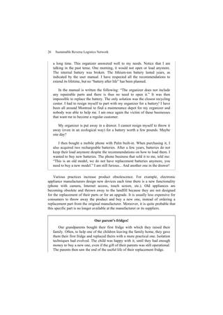 26 Sustainable Reverse Logistics Network
a long time. This organizer answered well to my needs. Notice that I am
talking in the past tense. One morning, it would not open or load anymore.
The internal battery was broken. The lithium-ion battery lasted years, as
indicated by the user manual. I have respected all the recommendations to
extend its lifetime, but no “battery after life” has been planned.
In the manual is written the following: “The organizer does not include
any repairable parts and there is thus no need to open it.” It was then
impossible to replace the battery. The only solution was the closest recycling
center. I had to resign myself to part with my organizer for a battery! I have
been all around Montreal to find a maintenance depot for my organizer and
nobody was able to help me. I am once again the victim of these businesses
that want me to become a regular customer.
My organizer is put away in a drawer. I cannot resign myself to throw it
away (even in an ecological way) for a battery worth a few pounds. Maybe
one day?
I then bought a mobile phone with Palm built-in. When purchasing it, I
also acquired two rechargeable batteries. After a few years, batteries do not
keep their load anymore despite the recommendations on how to load them. I
wanted to buy new batteries. The phone business that sold it to me, told me:
“This is an old model, we do not have replacement batteries anymore, you
need to buy a new model.” I am still furious... And another one in the drawer!
Various practices increase product obsolescence. For example, electronic
appliance manufacturers design new devices each time there is a new functionality
(phone with camera, Internet access, touch screen, etc.). Old appliances are
becoming obsolete and thrown away to the landfill because they are not designed
for the replacement of their parts or for an upgrade. It is usually less expensive for
consumers to throw away the product and buy a new one, instead of ordering a
replacement part from the original manufacturer. Moreover, it is quite probable that
this specific part is no longer available at the manufacturer or its suppliers.
Our parent’s fridges!
Our grandparents bought their first fridge with which they raised their
family. Often, to help one of the children leaving the family home, they gave
them their first fridge and replaced theirs with a more practical one. Isolation
techniques had evolved. The child was happy with it, until they had enough
money to buy a new one, even if the gift of their parents was still operational.
The parents then saw the end of the useful life of their replacement fridge.
 