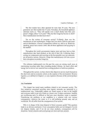 Logistics Challenges 27
The first models have often operated for more than 30 years. The next
generation saw their models last 15 years. Nowadays, the household appliance
salesman warns us: “They will operate over a much shorter time than your
parent’s fridges, about 7 to 8 years!” Why has their longevity become so short?
Have manufacturers lost their know-how?
Are we the victims of consumer society? Evidently, there was the
introduction of new technologies. Fridges have two doors, built-in cold water
and ice distributors, a freezer compartment without ice, and so on. Relatively
speaking, prices have raised a little. But all these appliances end up going to
the landfill!
Throughout the world, governments impose more and more laws so that
manufacturers take back products at the end of their life. Collecting them,
sorting out components and recycling in the best possible way raw materials,
are all positive actions. However, I hope that manufacturers will also review
their conception on product longevity.
The solutions implemented over the past few years are aiming much more at
maximizing recycling rather than extending product lifetime. So much effort and
energy lost to recover raw material from existing products to build new products.
Throughout this section, we have shown that objectives are too much focused on
the short term and on economic criteria at the expense of the environment. Reverse
logistics, as is defined in Chapter 2, is very expensive because of the current product
design.
1.6. Conclusion
This chapter has raised many problems related to our consumer society. The
first initiatives concerned recycling since logistic networks are optimized in a
unidirectional way. Undesirable outputs are found sooner or later at the landfill
and everyone seeks to get rid of them at a lesser cost. Evident conclusion: landfills
are overflowing and it is difficult to find new ones; therefore, waste is exported.
Transferring our problems to our neighbors is a solution with very serious
consequences: wherever the waste is, it is still polluting ground, seas, and air
worldwide. We all suffer from the consequences of our actions.
Who is in charge of the clean disposal of these consumer goods? This question
leads to an obvious conclusion: if our consumption habits are not changed, if we do
not dispose cleanly, and if we do not reuse products, consequences will be
disastrous. Social concerns and social groups are more and more present.
 
