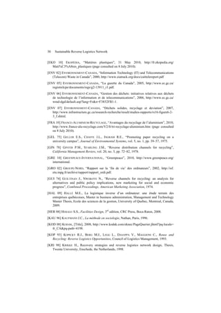 30 Sustainable Reverse Logistics Network
[EKO 10] EKOPÉDIA, “Matières plastiques”, 31 May 2010, http://fr.ekopedia.org/
Mati%C3%A8res_plastiques (page consulted on 8 July 2010).
[ENV 02] ENVIRONNEMENT-CANADA, “Information Technology (IT) and Telecommunications
(Telecom) Waste in Canada”, 2000, http://www.eiatrack.org/docs/caittelereport.pdf
[ENV 05] ENVIRONNEMENT-CANADA, “La gazette du Canada”, 2005, http://www.ec.gc.ca/
registrelcpe/documents/regs/g2-13911_r1.pdf.
[ENV 06] ENVIRONNEMENT-CANADA, “Gestion des déchets: initiatives relatives aux déchets
de technologie de l’information et de telecommunications”, 2006, http://www.ec.gc.ca/
wmd-dgd/default.asp?lang=Fr&n=F3852FB1-1.
[ENV 07] ENVIRONNEMENT-CANADA, “Déchets solides, recyclage et deviation”, 2007,
http://www.infrastructure.gc.ca/research-recherche/result/studies-rapports/rs16-figure6-2-
3_f.shtml.
[FRA 10] FRANCE-ALUMINIUM-RECYCLAGE, “Avantages du recyclage de l’aluminium”, 2010,
http://www.france-alu-recyclage.com/V2/fr/tri-recyclage-aluminium.htm (page consulted
on 8 July 2010).
[GEL 75] GELLER E.S., CHAFFE J.L., INGRAM R.E., “Promoting paper recycling on a
university campus”, Journal of Environmental Systems, vol. 5, no. 1, pp. 39–57, 1975.
[GIN 78] GINTER P.M., STARLING J.M., “Reverse distribution channels for recycling”,
California Management Review, vol. 20, no. 3, pp. 72–82, 1978.
[GRE 10] GREENPEACE-INTERNATIONAL, “Greenpeace”, 2010, http://www.greenpeace.org/
international.
[GRO 02] GROUPE-NORD, “Rapport sur la ‘fin de vie’ des ordinateurs”, 2002, http://isf.
etu.inpg.fr/archive/rapport/rapport_ordi.pdf.
[GUI 74] GUILTINAN J., NWOKOYE N., “Reverse channels for recycling: an analysis for
alternatives and public policy implications, new marketing for social and economic
progress”, Combined Proceedings, American Marketing Association, 1974.
[HAL 09] HALLÉ M.E., La logistique inverse d’un ordinateur: une étude terrain des
entreprises québécoises, Master in business administration, Management and Technology
Master Thesis, Ecole des sciences de la gestion, University of Quebec, Montreal, Canada,
2009.
[HER 08] HERAGU S.S., Facilities Design, 3rd
edition, CRC Press, Boca Raton, 2008.
[KAU 96] KAUFMANN J.C., La méthode en sociologie, Nathan, Paris, 1996.
[KOD 08] KODAK, [Title], 2008, http://www.kodak.com/eknec/PageQuerier.jhtml?pq-locale=
fr_CA&pq-path=4198.
[KOP 93] KOPICKY R.J., BERG M.J., LEGG L., DASAPPA V., MAGGIONI C., Reuse and
Recycling: Reverse Logistics Opportunities, Council of Logistics Management, 1993.
[KRI 98] KRIKKE H., Recovery strategies and reverse logistics network design, Thesis,
Twente University, Enschede, the Netherlands, 1998.
 
