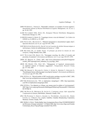 Logistics Challenges 31
[KRO 95] KROON L., VRIJENS G., “Returnable containers: an example of reverse logistics”,
International Journal of Physical Distribution & Logistics Management, vol. 25, no. 2,
pp. 56–68, 1995.
[LAM 81] LAMBERT D.M., STOCK J.R., Strategical Physical Distribution Management,
Homewood, Chicago, IL, 1981.
[LAM 03] LAMBERT S., RIOPEL D., “Logistique inverse: revue de littérature”, Les Cahiers du
GERAD, no. G-2003-61, p. 45, 2003.
[LEE 93] LEE H.L., BILLINGTON C., “Material management in decentralized supply chain”,
Operation Research, vol. 41, no. 5, pp. 835–847, 1993.
[LEF 06] LEFÈVRE-HASEGAWA K., Etat de l’art sur la gestion des déchets bureaucratiques et
informatiques, Institut de mathématiques de Jussieu, p. 7, 2006.
[LIK 06] LIKER J.K., Le modèle Toyota: 14 principes qui feront la réussite de votre
entreprise, Village Mondial, Paris, 2006.
[LUY 79] LUYBEN P.D., BAILEY J.S., “Newspaper recycling, the effect of rewards and
proximity of containers”, Environment and Behavior, vol. 11, no. 4, pp. 539–557, 1979.
[MER 07] MERCIER N., [Title], 2007, http://www.cybersciences.com/cyber/fr/magazine/
octobre_2007/reportages/mon_ordinateur_au_recyclage_.html.
[MUR 89] MURPHY P.R., POIST R.F., “Management of logistical retromovements:
an empirical analysis of literature suggestions”, Transportation Research Forum,
pp. 177–184, 1989.
[OSK 94] OSKAMP S., WILLIAMS R., UNIPAN J., STEERS N., MAINIERI T., KURLAND G.,
“Psychological factors affecting paper recycling by business”, Environment and Behavior,
vol. 26, no. 4, pp. 477–503, 1994.
[PAL 03] PALO A., “Record number of HP LaserJet print cartridges recycled in 2002”, 2003,
http://www.hp.com/hpinfo/newsroom/press/2003/030422c.html.
[PCP 08] PCPROCHAIN.COM, “TIC et implications énergétiques”, 2008, http://pcprochain.
com/TIC-et-implications-energetiques.html.
[PNU 07] PNUE, “Les dépotoirs en Afrique: une menace pour les enfants et l’environnement”,
2007, http://www.unep.org/Documents.Multilingual/Default.asp?DocumentID=519&Article
ID=5679&l=fr.
[POU 94] POULIN D., MONTREUIL B., GAUVIN S., L’entreprise réseau: bâtir aujourd’hui
l’organisation de demain, Publi-Relais., Montreal, Canada, 1994.
[PUC 99] PUCHNIAK T., FREED J., GELBART A., TÉLÉ-QUÉBEC., GALAFILM INC., RADIO-
CANADA. S., L’Odyssée d’un complet, Galafilm, Canadian Broadcasting Corporation,
Montreal, Toronto, Canada, 1999.
[REC 08] RECYC-FRIGO, “Hydro-Québec lance le programme Recyc-Frigo ENVIRONNEMENT
md Dévoreurs d’énergie recherchés!”, 26 March 2008, http://www.recyc-frigo.com/fr/media/
Communique_Recyc-Frigo.pdf (page consulted 8 July 2010).
 