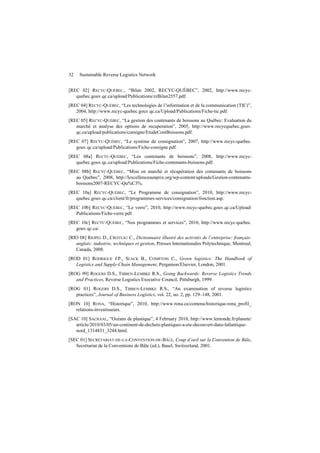 32 Sustainable Reverse Logistics Network
[REC 02] RECYC-QUÉBEC., “Bilan 2002, RECYC-QUÉBEC”, 2002, http://www.recyc-
quebec.gouv.qc.ca/upload/Publications/zzBilan2557.pdf.
[REC 04] RECYC-QUÉBEC, “Les technologies de l’information et de la communication (TIC)”,
2004, http://www.recyc-quebec.gouv.qc.ca/Upload/Publications/Fiche-tic.pdf.
[REC 05] RECYC-QUÉBEC, “La gestion des contenants de boissons au Québec: Evaluation du
marché et analyse des options de recuperation”, 2005, http://www.recycquebec.gouv.
qc.ca/upload/publications/consigne/EtudeContBoissons.pdf.
[REC 07] RECYC-QUÉBEC, “Le système de consignation”, 2007, http://www.recyc-quebec.
gouv.qc.ca/upload/Publications/Fiche-consigne.pdf.
[REC 08a] RECYC-QUÉBEC, “Les contenants de boissons”, 2008, http://www.recyc-
quebec.gouv.qc.ca/upload/Publications/Fiche-contenants-boissons.pdf.
[REC 08b] RECYC-QUÉBEC, “Mise en marché et récupération des contenants de boissons
au Québec”, 2008, http://lexcellenceaunprix.org/wp-content/uploads/Gestion-contenants-
boissons2007-RECYC-Qu%C3%.
[REC 10a] RECYC-QUÉBEC, “Le Programme de consignation”, 2010, http://www.recyc-
quebec.gouv.qc.ca/client/fr/programmes-services/consignation/fonction.asp.
[REC 10b] RECYC-QUÉBEC, “Le verre”, 2010, http://www.recyc-quebec.gouv.qc.ca/Upload/
Publications/Fiche-verre.pdf.
[REC 10c] RECYC-QUÉBEC, “Nos programmes et services”, 2010, http://www.recyc-quebec.
gouv.qc.ca/.
[RIO 08] RIOPEL D., CROTEAU C., Dictionnaire illustré des activités de l’entreprise: français-
anglais: industrie, techniques et gestion, Presses Internationales Polytechnique, Montreal,
Canada, 2008.
[ROD 01] RODRIGUE J.P., SLACK B., COMPTOIS C., Green logistics: The Handbook of
Logistics and Supply-Chain Management, Pergamon/Elsevier, London, 2001.
[ROG 99] ROGERS D.S., TIBBEN-LEMBKE R.S., Going Backwards: Reverse Logistics Trends
and Practices, Reverse Logistics Executive Council, Pittsburgh, 1999.
[ROG 01] ROGERS D.S., TIBBEN-LEMBKE R.S., “An examination of reverse logistics
practices”, Journal of Business Logistics, vol. 22, no. 2, pp. 129–148, 2001.
[RON 10] RONA, “Historique”, 2010, http://www.rona.ca/contenu/historique-rona_profil_
relations-investisseurs.
[SAC 10] SACRAAL, “Océans de plastique”, 4 February 2010, http://www.lemonde.fr/planete/
article/2010/03/05/un-continent-de-dechets-plastiques-a-ete-decouvert-dans-latlantique-
nord_1314831_3244.html.
[SEC 01] SECRÉTARIAT-DE-LA-CONVENTION-DE-BÂLE, Coup d’oeil sur la Convention de Bâle,
Secrétariat de la Conventions de Bâle (ed.), Basel, Switzerland, 2001.
 