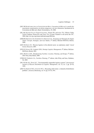 Logistics Challenges 33
[SEC 08] SECRÉTARIAT-DE-LA-CONVENTION-DE-BÂLE, Convention de Bâle sur le contrôle des
mouvements transfrontières de déchets dangereux et de leur élimination, Secrétariat de la
Conventions de Bâle (ed.), Basel, Switzerland, p. 49, 2008.
[SIL 04] SILICON-VALLEY-TOXICS-COALITION, “Poison PCs and toxic TVs: Sillicon Valley
Toxics Coalition, Poison PCs and Toxic TVs: E-waste Tsunami to roll across the US”,
2004, http://svtc.igc.org/cleancc/pubs/poisonpc2004.htm.
[SIM 08] SIMCHI-LEVI D., KAMINSKY P., SIMCHI-LEVI E., Designing and Managing the Supply
Chain: Concepts, Strategies, and Case Studies, 3rd
edition, McGraw-Hill/Irwin, Boston,
2008.
[SOT 05] SOTO J.P., “Reverse logistics in the editorial sector: an exploratory study”, Social
Science Research, 2005.
[STO 01] STOCK J.R., LAMBERT D.M., Strategic Logistics Management, 4th
edition, McGraw-
Hill/Irwin, Boston, 2001.
[SUL 09] SULE D.R., Manufacturing Facilities: Location, Planning, and Design, 3rd
edition,
CRC Press, Boca Raton, 2009.
[TOM 03] TOMPKINS J.A., Facilities Planning, 3rd
edition, John Wiley and Sons, Hoboken,
NJ, 2003.
[WU 95] WU H.J., DUNN S.C., “Environmentally responsible logistics systems”, International
Journal of Physical Distribution & Logistics Management, vol. 25, no. 2, pp. 20–38,
1995.
[ZIK 91] ZIKMUND W.G., STANTON W.J., “Recycling solid wastes: a channels-of-distribution
problem”, Journal of Marketing, vol. 35, pp. 34–39, 1991.
 