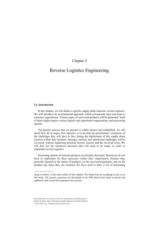 Chapter 2
Reverse Logistics Engineering
2.1. Introduction
In this chapter, we will define a specific supply chain function: reverse logistics.
We will introduce an environmental approach, which corresponds more and more to
customer expectations. Various types of recovered products will be presented. Each
of them might require various logistic and operational organizations and processing
options.
The generic process that we present is widely known and established; we will
detail here all its stages. Our objective is to develop the practitioners’ awareness of
the challenges they will have to face during the deployment of this supply chain
function within their business. Strategic, tactical, and operational challenges will be
reviewed, without neglecting potential income sources and the involved costs. We
will then list the numerous decisions that will need to be made, in order to
implement reverse logistics.
Processing options of returned products are broadly discussed. Businesses do not
have to implement all these processes within their organization, because they
generally depend on the nature of products, on the recovered quantities, and on the
product age when they are returned. We have tried to draw a list of processing
Serge LAMBERT is the main author of this chapter. We thank him for accepting to join us in
this book. The generic processes he developed in his PhD thesis have been reviewed and
updated to take recent developments into account.
Sustainable Reverse Logistics Network: Engineering and Management
Daoud Aït-Kadi, Marc Chouinard, Suzanne Marcotte and Diane Riopel
© 2012 ISTE Ltd. Published 2012 by ISTE Ltd.
 