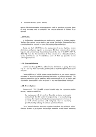 36 Sustainable Reverse Logistics Network
options. The implementation of these processes could be spread out over time. Some
of these processes could be changed if the concepts presented in Chapter 3 are
adopted.
2.2. Definition
In the literature, various terms were used to refer basically to the same concept.
We have, for example, reverse logistics and reverse distribution. Other authors have
even introduced the concepts of green distribution and green logistics.
Byrne and Deeb [BYR 93] use the expressions of reverse logistics, reverse
distribution, and green logistics as synonyms. The first concerns about reverse
logistics and sustainable development date back to the end of the 1970s [GIN 78,
HAY 78]. From the first apparition of these concerns to a validated formalism,
several contributions can be underlined. Some of them are presented in the
following subsections.
2.2.1. Reverse distribution
Lambert and Stock [LAM 81] define reverse distribution as “going the wrong
way on a one way street because the great majority of product shipments flow in one
direction”.
Carter and Ellram [CAR 98] present reverse distribution as “the return, upstream
movement of a good or material resulting from reuse, recycling or disposal. This
upstream movement can be associated with environmental as well as quality and
wear-dating issues, and it is often performed by new, auxiliary channel members”.
2.2.2. Reverse logistics
Thierry et al. [THI 95] tackle reverse logistics under the expression product
recovery management as being:
the management of all used or discarded products, components
and materials that fall under the responsibility of a manufacturing
company. The objective of product recovery management is to recover
as much of the economic (and ecological) value as reasonably
possible, thereby reducing the ultimate quantities of waste.
One of the main features of reverse logistics results from this definition. Indeed,
although we have as yet exposed only a single definition, all the authors discussing
 
