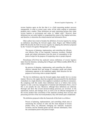 Reverse Logistics Engineering 37
reverse logistics agree on the fact that it is a field concerning product recovery
management, in order to extract some value, all the while seeking to reintroduce
products onto a market. These definitions are quite interesting because they relate
reverse logistics to environment and value, or “added value”. However, these
definitions are not really helpful to comprehend the extent of the implied activities,
and therefore, to determine the related material and information flows.
Other authors have tried to broaden the definition of reverse logistics by relying
on definitions describing the forward supply chain. Rogers and Tibben-Lembke
[ROG 99] describe the field of reverse logistics by adapting the definition proposed
by the “Council of Logistics Management”, as being:
The process of planning, implementing, and controlling the efficient,
cost effective flow of raw materials, in-process inventory, finished
goods and related information from the point of consumption to the
point of origin for the purpose of recapturing value or proper disposal.
Fleischmann [FLE 01a] has analyzed various definitions of reverse logistics
taken from the literature, including that of Rogers and Tibben-Lembke [ROG 99], in
order to define it as:
the process of planning, implementing, and controlling the efficient,
effective inbound flow and storage of secondary goods and related
information opposite to the traditional supply chain direction for the
purpose of recovering value or proper disposal.
The last two definitions copy the forward supply chain model, but in a reverse
manner. However, the supply chain has originally been presented for the distribution
of products in a single direction, from suppliers to producers and then to consumers.
By complying with this model, these definitions lead us to believe that reverse
logistics is only a one-way management of material and information flows, even if
this is not actually the case. Moreover, although these definitions are relatively
thorough and show that several decision-making processes are involved, on the
operational, tactical, and strategic level, as well as for an efficient management of
the reverse product flow (circulation of the materials resulting from recovery and
processing activities of the recovered products), they still remain quite complicated.
The definition proposed within the framework of this book is as follows:
Process of planning, implementation, and controlling which aims at
maximizing the creation of value and the clean disposal of reverse
product flows, by efficiently managing raw materials, in-process
inventory and the finished goods and the relevant information, from
the consumption point to the point of origin.
 